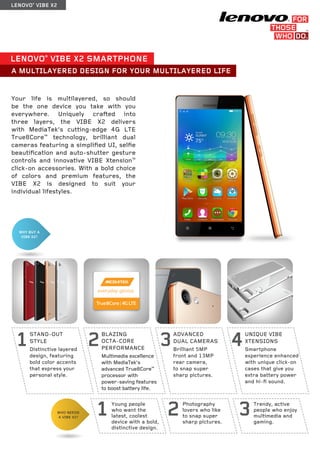 LENOVO® VIBE X2 
WHY BUY A 
VIBE X2? 
3Trendy, active 
people who enjoy 
multimedia and 
gaming. 2Photography 
lovers who like 
to snap super 
sharp pictures. 1Young people 
who want the 
latest, coolest 
device with a bold, 
distinctive design. 
WHO NEEDS 
A VIBE X2? 
LENOVO® VIBE X2 SMARTPHONE 
A MULTILAYERED DESIGN FOR YOUR MULTILAYERED LIFE 
STAND-OUT 
STYLE 
Distinctive layered 
design, featuring 
bold color accents 
that express your 
personal style. 
1 BLAZING 
OCTA-CORE 
PERFORMANCE 
Multimedia excellence 
with MediaTek’s 
advanced True8Core™ 
processor with 
power-saving features 
to boost battery life. 
2 ADVANCED 
DUAL CAMERAS 
Brilliant 5MP 
front and 13MP 
rear camera, 
to snap super 
sharp pictures. 
3 UNIQUE VIBE 
XTENSIONS 
Smartphone 
experience enhanced 
with unique click-on 
cases that give you 
extra battery power 
and hi-fi sound. 
4 
Your life is multilayered, so should 
be the one device you take with you 
everywhere. Uniquely crafted into 
three layers, the VIBE X2 delivers 
with MediaTek’s cutting-edge 4G LTE 
True8Core™ technology, brilliant dual 
cameras featuring a simplified UI, selfie 
beautification and auto-shutter gesture 
controls and innovative VIBE Xtension™ 
click-on accessories. With a bold choice 
of colors and premium features, the 
VIBE X2 is designed to suit your 
individual lifestyles. 
 