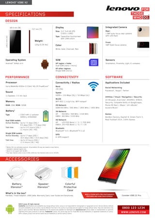 LENOVO® VIBE X2 
0800 123 1234 
WWW.LENOVO.COM 
©2014 Lenovo. All rights reserved. 
Availability: Specifications and availability may change without notice. Lenovo is not responsible for photographic or typographic errors. Service delivery methods 
and parts availability vary by country, may be different from that in the country of purchase and are subject to change without notice. Fees and restrictions may 
apply in some countries. Warranty statements for all products are available for download from www.lenovo.com Lenovo makes no representation or warranty 
regarding third-party products or services. Trademarks: Lenovo, the Lenovo logo and For Those Who Do are trademarks or registered trademarks of Lenovo. 
Other company, product and service names may be trademarks or service marks of others. 
What’s in the box? 
Handset, Travel Adaptor, USB Cable, Warranty Card, User Guide and Earphones. 
ACCESSORIES 
Colorful 
Protective 
Case 
Speaker 
Xtension™ 
Battery 
Xtension™ 
NEED A PHONE WITH PRO PHOTOGRAPHY 
FEATURES AND HUGE 2KHD SCREEN? Consider VIBE Z2 Pro 
SPECIFICATIONS 
* Battery life is an estimated maximum. Actual battery life may vary based on many factors. 
1 Available in selected regions only. 
2 Band 2 is not support with 5G WiFi. 
3 Four high-intensity cores run at 2.0 GHz, while four low-intensity cores run at 1.69 GHz. 
PERFORMANCE SOFTWARE 
DESIGN 
CONNECTIVITY 
140.2 mm (H) 
68.6 mm (W) 
Weight: 
120g (0.26 lbs) 
7.27 mm (T) 
Integrated Camera 
Rear: 
13MP auto-focus rear camera 
with LED flash 
Front: 
5MP fixed-focus camera 
Operating System 
Android™ KitKat v4.4 
Display 
Size: 5.0" Full HD IPS 
(1920 x 1080) 
Type: Capacitive touchscreen 
with 16M colors 
Color 
White, Gold, Charcoal, Red 
Connectivity / Radios 
Band: 
LTE (4G) 
Speed: 
HSPA + 150 Mbps (DL) / 50 Mbps (UL) 
WLAN: 
WiFi 802.11 b/g/n/ac, WiFi hotspot2 
2G Network: 
GSM 850 MHz / 900 MHz / 1800 MHz / 1900 MHz 
3G Network: 
AP : 850 MHz / 900 MHz / 2100 MHz 
EMEA : 900 MHz / 2100 MHz 
4G Network: 
AP : LTE FDD Band 1 / 3 / 7, TDD B40 
EMEA : LTE FDD Band 1 / 3 / 7 / 20 
Bluetooth: 
Bluetooth® 3.0 + Bluetooth® 4.1 LE 
GPS: 
A-GPS support 
Applications Included 
Social Networking: 
Facebook®, Skype™, Twitter 
Utilities / Cloud / Navigation / Security: 
UC Browser, Evernote®, SHAREit, SYNCit, 
Security, Complete family of Google apps, 
Route 66 Navi + Maps1, txtr eBooks1, 
Guvera Music1 
Games: 
BonBon Factory, Asphalt 8, Green Farm 3, 
Real Football 2014, 100% Games 
SIM 
AP region + India: 
Dual SIM (nano + micro) 
All other regions: 
Single SIM (micro) 
Sensors 
Gravitation, Proximity, Light, E-compass 
Processor 
Up to MediaTek 6595m 2.0 GHz3 4G LTE True8Core™ 
Sound 
1x Speaker, 3.5 mm Jack 
Memory 
RAM: 2GB, ROM: 32GB 
Battery* 
Type : 2300 mAh Li-polymer 
battery, embedded 
Dual SIM models 
Active Standby : Up to 7.5 days (2G) / 
8.5 days (3G) / 7.5 days (4G) 
Talk time : Up to 15.5 hours (2G) / 
11 hours (3G / 4G) 
Single SIM models 
Active Standby : Up to 17 days (2G) / 
16.5 days (3G) / 10.5 days (4G) 
Talk time : Up to 22 hours (2G) / 
11.5 hours (3G / 4G) 
