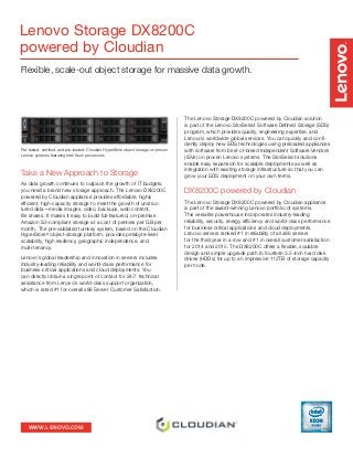 WWW.LENOVO.COM
Lenovo Storage DX8200C
powered by Cloudian
Flexible, scale-out object storage for massive data growth.
Take a New Approach to Storage
As data growth continues to outpace the growth of IT budgets,
you need a brand new storage approach. The Lenovo DX8200C
powered by Cloudian appliance provides affordable, highly
efficient, high-capacity storage to meet the growth of unstruc-
tured data—media images, video, backups, web content,
file shares. It makes it easy to build full-featured, on-premise
Amazon S3-compliant storage at a cost of pennies per GB per
month. The pre-validated turnkey system, based on the Cloudian
HyperStore®
object-storage platform, provides petabyte-level
scalability, high resiliency, geographic independence, and
multi-tenancy.
Lenovo’s global leadership and innovation in servers includes
industry-leading reliability and world-class performance for
business-critical applications and cloud deployments. You
can directly obtain a single point of contact for 24/7 technical
assistance from Lenovo’s world-class support organization,
which is rated #1 for overall x86 Server Customer Satisfaction.
The Lenovo Storage DX8200C powered by Cloudian solution
is part of the Lenovo StorSelect Software Defined Storage (SDS)
program, which provides quality, engineering expertise, and
Lenovo’s worldwide global services. You can quickly and confi-
dently deploy new SDS technologies using preloaded appliances
with software from best-of-breed Independent Software Vendors
(ISVs) on proven Lenovo systems. The StorSelect solutions
enable easy expansion for scalable deployments as well as
integration with existing storage infrastructure so that you can
grow your SDS deployment on your own terms.
DX8200C powered by Cloudian
The Lenovo Storage DX8200C powered by Cloudian appliance
is part of the award-winning Lenovo portfolio of systems.
This versatile powerhouse incorporates industry-leading
reliability, security, energy efficiency and world-class performance
for business-critical applications and cloud deployments.
Lenovo servers ranked #1 in reliability of all x86 servers
for the third year in a row and #1 in overall customer satisfaction
for 2014 and 2015. The DX8200C offers a flexible, scalable
design and simple upgrade path to fourteen 3.5-inch hard disk
drives (HDDs) for up to an impressive 112TB of storage capacity
per node.
Pre-tested, certified, and pre-loaded: Cloudian HyperStore object storage on proven
Lenovo systems featuring Intel Xeon processors
 