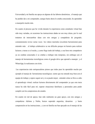 Universidad y mi familia me apoya en algunas de las labores domésticas, el manejo que
he podido dar a mi computador, aunque hasta ahora lo estaba conociendo, he aprendido
a manejarlo mucho más.
En cuanto al proceso que he vivido durante la experiencia como estudiante virtual han
sido muy variadas, en ocasiones las instrucciones dadas no son muy claras, por lo cual
tratamos de intercambiar ideas con mis amigas y compañeras de posgrado;
constantemente reviso varias veces los videos tutoriales (excelente herramienta) para
entender más: el trabajo colaborativo se me dificulto porque mi horario para realizar
lecturas y tareas es el noche, y como llego tarde del trabajo, a esa hora mis compañeros
ya no estaban conectados ó se citaban a trabajar más temprano, sin embargo con el
manejo de herramientas tecnológicas como el google drive que aprendí a manejar y el
WhatsApp, lo realizamos con éxito.
Las experiencias más enriquecedoras pienso que todas pues he aprendido mucho por
ejemplo el manejo de herramientas tecnológicas: siento que me entendí muy bien con el
equipo de trabajo y espero seguir así y si se puede mejor; entender cómo se lleva a cabo
el aprendizaje virtual; realizar lecturas directamente del computador ya que esta tarea
nunca ha sido fácil para mí; superar situaciones familiares y personales para poder
cumplir con los compromisos de estudio.
En cuanto mi red de apoyo, han sido realmente un gran apoyo, con mis amigas y
compañeras Adriana y Nubia, hemos superado angustias, desanimo y hasta
comprensión en las instrucciones, y con mi familia me han apoyado en el manejo de las
 
