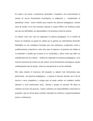 En cuanto a las metas y expectativas alcanzadas e integrado a mis conocimientos el
manejo de nuevas herramientas tecnológicas, la adaptación y acoplamiento al
aprendizaje virtual, iniciar estudios para mejorar mis prácticas pedagógicas, retomar
ritmo de estudio. Si en este momento realizara el cuadro FODA, mis fortalezas serían
más que mis debilidades, las oportunidades y las amenazas serían las mismas.
La manera como este curso ha impactado mi práctica pedagógica, en el sentido de
buscar ser realmente un agente de cambio por lo general soy individualista desarrollo
habilidades en mis estudiantes buscando que sean autónomos, competentes social y
académicamente, propositivos, entre otros, pero al ingresar a la primaria este trabajo se
va perdiendo a medida que avanzan en su escolaridad, y ahora siento que debo ser
multiplicadora de esos saberes. también ha impactado mis prácticas pedagógicas en la
toma de conciencia de el buen uso que realizo de las herramientas tecnológicas, aunque
cotidianamente trato de usarlas, ahora mi concepción de su uso ha cambiado.
Mis metas durante el transcurso del posgrado es adquirir más herramientas para
perfeccionar mis prácticas pedagógicas, y mejorar el discurso docente con el fin de
motivar a otros compañeros y colegas para así poder realizar un verdadero cambio
educativo a nivel institucional, local, distrital y porque no nacional. Mi deseo es
culminar con éxito este proyecto. Espero continuar con responsabilidad y entusiasmo el
posgrado y que mi red de apoyo continúe valorando mis esfuerzos y proporcionándome
ánimo y colaboración
 