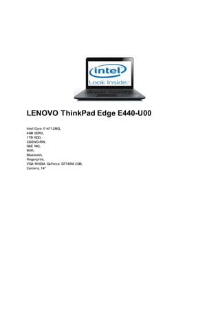 LENOVO ThinkPad Edge E440-U00
Intel Core i7-4712MQ,
4GB DDR3,
1TB HDD,
CD/DVD-RW,
GbE NIC,
WiFi,
Bluetooth,
Fingerprint,
VGA NVIDIA GeForce GT740M 2GB,
Camera, 14"
 