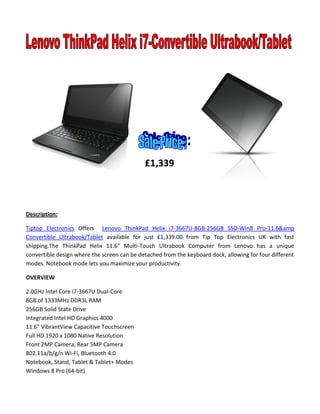 Description:
Tiptop Electronics Offers Lenovo ThinkPad Helix i7-3667U-8GB-256GB SSD-Win8 Pro-11.6&amp
Convertible Ultrabook/Tablet available for just £1,339.00 from Tip Top Electronics UK with fast
shipping.The ThinkPad Helix 11.6" Multi-Touch Ultrabook Computer from Lenovo has a unique
convertible design where the screen can be detached from the keyboard dock, allowing for four different
modes. Notebook mode lets you maximize your productivity.
OVERVIEW
2.0GHz Intel Core i7-3667U Dual-Core
8GB of 1333MHz DDR3L RAM
256GB Solid State Drive
Integrated Intel HD Graphics 4000
11.6" VibrantView Capacitive Touchscreen
Full HD 1920 x 1080 Native Resolution
Front 2MP Camera, Rear 5MP Camera
802.11a/b/g/n Wi-Fi, Bluetooth 4.0
Notebook, Stand, Tablet & Tablet+ Modes
Windows 8 Pro (64-bit)
£1,339
 
