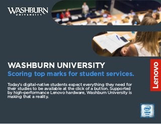 WASHBURN UNIVERSITY
Scoring top marks for student services.
Today’s digital-native students expect everything they need for
their studies to be available at the click of a button. Supported
by high-performance Lenovo hardware, Washburn University is
making that a reality.
 