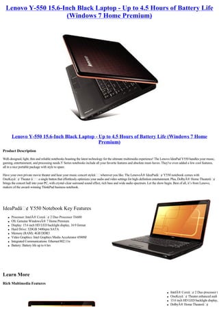 Lenovo Y-550 15.6-Inch Black Laptop - Up to 4.5 Hours of Battery Life
                     (Windows 7 Home Premium)




        Lenovo Y-550 15.6-Inch Black Laptop - Up to 4.5 Hours of Battery Life (Windows 7 Home
                                              Premium)
Product Description

Well-designed, light, thin and reliable notebooks boasting the latest technology for the ultimate multimedia experience! The Lenovo IdeaPad Y550 handles your music,
gaming, entertainment, and processing needs.Y Series notebooks include all your favorite features and absolute must-haves. They've even added a few cool features,
all in a nice portable package with style to spare.

Have your own private movie theater and hear your music concert styleâ wherever you like. The LenovoÂ® IdeaPadâ ¢ Y550 notebook comes with
OneKeyâ ¢ Theater â           a single button that effortlessly optimizes your audio and video settings for high-definition entertainment. Plus, DolbyÂ® Home Theaterâ ¢ 
brings the concert hall into your PC, with crystal-clear surround sound effect, rich bass and wide audio spectrum. Let the show begin. Best of all, it’s from Lenovo,
makers of the award-winning ThinkPad business notebook.




IdeaPadâ ¢ Y550 Notebook Key Features
    l   Processor: IntelÂ® Coreâ ¢ 2 Duo Processor T6600
    l   OS: Genuine WindowsÂ® 7 Home Premium
    l   Display: 15.6 inch HD LED backlight display, 16:9 format
    l   Hard Drive: 320GB 5400rpm SATA
    l   Memory (RAM): 4GB DDR3
    l   Video Graphics: Intel Graphics Media Accelerator 4500M
    l   Integrated Communications: Ethernet/802.11n
    l   Battery: Battery life up to 6 hrs




Learn More
Rich Multimedia Features

                                                                                                                                  l   IntelÂ® Coreâ ¢ 2 Duo processor t
                                                                                                                                  l   OneKeyâ ¢ Theater enhanced audi
                                                                                                                                  l   15.6 inch HD LED backlight display,
                                                                                                                                  l   DolbyÂ® Home Theaterâ ¢
 