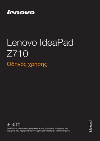 Lenovo IdeaPad
Z710
Διαβάστε τις ειδοποιήσεις ασφαλείας και τις σημαντικές συμβουλές στα
εγχειρίδια που παρέχονται προτού χρησιμοποιήσετε τον υπολογιστή σας.
©LenovoChina2013
el-GR
Rev. AA00
Οδηγός χρήσης
 