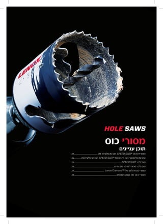 19lenoxtools.eu
HOLE SAWS
SPEED SLOT®
Hole Saws......................................21
Bi-metal SPEED SLOT®
Hole Saws Kits ...........24
Snap-Back™ Arbors................................................. 25
Standard Arbors & Accessories ...............................26
Lenox Diamond™ Hole Saws........................... 27
Carbide Tipped Hole Saws ..................................29
LX_12723603_2018_EN_Catalogue_NEW.indd 19 16/11/2017 13:47
19lenoxtools.eu
HOLE SAWS
SPEED SLOT®
Hole Saws......................................21
Bi-metal SPEED SLOT®
Hole Saws Kits ...........24
Snap-Back™ Arbors................................................. 25
Standard Arbors & Accessories ...............................26
Lenox Diamond™ Hole Saws........................... 27
Carbide Tipped Hole Saws ..................................29
LX_12723603_2018_EN_Catalogue_NEW.indd 19 16/11/2017 13:47
‫כוס‬ ‫מסורי‬
‫עניינים‬ ‫תוכן‬
21............................... ‫טכנולוגית‬ ‫עם‬
HOLE SAW
SPEED SLOT®
Hole Saws..............................
Bi-metal SPEED SLOT®
Hole Saws Kits .....
Snap-Back™ Arbors..........................................
Standard Arbors & Accessories ........................
Lenox Diamond™ Hole Saws.....................
Carbide Tipped Hole Saws ...........................
‫כוס‬ ‫מסוריות‬
24......... ‫טכנולוגית‬‫עם‬
HOLE SAWS
SPEED SLOT®
Hole Saws......................................21
Bi-metal SPEED SLOT®
Hole Saws Kits ...........24
Snap-Back™ Arbors................................................. 25
Standard Arbors & Accessories ...............................26
Lenox Diamond™ Hole Saws........................... 27
Carbide Tipped Hole Saws ..................................29
‫בי-מטאל‬‫כוס‬‫מסורי‬‫של‬‫ערכות‬
25.................................................................................................
HOLE SA
SPEED SLOT®
Hole Saws......................
Bi-metal SPEED SLOT®
Hole Saws Kits
Snap-Back™ Arbors..................................
Standard Arbors & Accessories ................
Lenox Diamond™ Hole Saws..............
Carbide Tipped Hole Saws ...................
‫מובילים‬
26..................................................................................‫ואביזרים‬ ‫סטנדרטיים‬ ‫מובילים‬
27.............................................................
HOLE SAWS
SPEED SLOT®
Hole Saws......................................21
Bi-metal SPEED SLOT®
Hole Saws Kits ...........24
Snap-Back™ Arbors................................................. 25
Standard Arbors & Accessories ...............................26
Lenox Diamond™ Hole Saws........................... 27
Carbide Tipped Hole Saws ..................................29
‫של‬ ‫יהלום‬ ‫כוס‬ ‫מסורי‬
29.......................................................................................‫מתק"ש‬ ‫קצה‬ ‫עם‬ ‫כוס‬ ‫מסורי‬
LT3
LT3
 