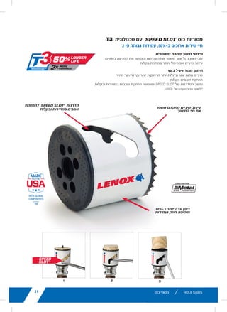 21lenoxtools.eu
321
HOLE SAWS
Advanced tooth design
increases cutting life
SPEED SLOT®
staircase for
fast, easy plug removal
SPEED SLOT®
HOLE SAWS WITH T3 TECHNOLOGY™
50% Longer Life. 2X More Durable.*
10% Thicker Wall adds
strength and durability
IMPROVED METAL CUTTING PERFORMANCE
Increased wall thickness improves durability and minimizes tooth loss
Optimized tooth design penetrates metal with ease
FAST, EFFICIENT CUTTING IN WOOD
Larger, sharper teeth remove more wood for fast cutting
EASY PLUG REMOVAL
SPEED SLOT staircase design for fast, easy plug ejection
*vs. Prior LENOX Generation
LX_12723603_2018_EN_Catalogue_NEW.indd 21 16/11/2017 13:47
11lenoxtools.eu RECIPROCATING SAW BLADES
LENOX Gold®
POWER ARC™
RECIPROCATING SAW BLADES
Power Arc Curved Design for Superior
Performance in All Applications
POWER ARC CURVED BLADE
Delivers up to 2X longer life vs. traditional straight LENOX®
reciprocating saw blades
AGGRESSIVE BLADE DESIGN
Optimises the blade’s angle of attack for faster cutting in
a variety of materials
EXTENDED BLADE LIFE
T2™ Technology and precision applied titanium coating
help dissipate heat making blades last longer
FASTER CUTS
Titanium coating makes teeth more wear-resistant
so they stay sharp for quicker cuts
1
Blades do not feature Power Arc technology.
* vs traditional straight LENOX®
Reciprocating Saw Blades
** Items can only be ordered in minimum order unit or multiples of it
ITEM NO. DESCRIPTION EAN
MASTER
PACK
ORDER UNIT
= PACK**
MIN. ORDER QTY
BLADES/PACK
APPLICATION
EXTREMEMETALCUTTING
210926108GR 6108G 152 x 25 x 1,1mm 8TPI 82472210927 500 1 5
210969108GR 9108G 229 x 25 x 1,1mm 8TPI 82472210965 250 1 5
210936110GR 6110G 152 x 25 x 1,1mm 10TPI 82472210934 500 1 5
210979110GR 9110G 229 x 25 x 1,1mm 10TPI 82472210972 250 1 5
2110012110GR 12110G 305 x 25 x 1,1mm 10TPI 82472211009 250 1 5
210946114GR 6114G 152 x 25 x 1,1mm 14TPI 82472210941 500 1 5
210989114GR 9114G 229 x 25 x 1,1mm 14TPI 82472210989 250 1 5
2110112114GR 12114G 305 x 25 x 1,1mm 14TPI 82472211016 250 1 5
210956118GR 6118G 152 x 25 x 1,1mm 18TPI 82472210958 500 1 5
210999118GR 9118G 229 x 25 x 1,1mm 18TPI 82472210996 250 1 5
2110212118GR 12118G 305 x 25 x 1,1mm 18TPI 82472211023 250 1 5
DEMOLITION
210886066GR1
6066G 152 x 22 x 1,6mm 6TPI 82472210880 500 1 5
21090966GR 966G 229 x 22 x 1,6mm 6TPI 82472210903 250 1 5
21091106GR 106G 305 x 22 x 1,6mm 6TPI 82472210910 250 1 5
21089960GR 960G 229 x 22 x 1,6mm 10TPI 82472210897 250 1 5
METAL
21064610GR 610G 152 x 19 x 0,9mm 10TPI 82472210644 500 1 5
21065810GR 810G 203 x 19 x 1,3mm 10TPI 82472210651 250 1 5
21066414GR1
414G 102 x 19 x 0,9mm 14TPI 82472210668 500 1 5
21067614GR 614G 152 x 19 x 0,9mm 14TPI 82472210675 500 1 5
21068418GR1
418G 102 x 19 x 0,9mm 18TPI 82472210682 500 1 5
21069618GR 618G 152 x 19 x 0,9mm 18TPI 82472210699 500 1 5
21070818GR 818G 203 x 19 x 0,9mm 18TPI 82472210705 250 1 5
21071424GR1
424G 102 x 19 x 0,9mm 24TPI 82472210712 500 1 5
21072624GR 624G 152 x 19 x 0,9mm 24TPI 82472210729 500 1 5
21073824GR 824G 203 x 19 x 0,9mm 24TPI 82472210736 250 1 5
WOOD
21060656GR 656G 152 x 19 x 1,3mm 6TPI 82472201606 500 1 5
21062956GR 956G 229 x 19 x 1,3mm 6TPI 82472201620 250 1 5
21061156GR 156G 305 x 19 x 1,3mm 6TPI 82472201613 250 1 5
LX_12723603_2018_EN_Catalogue_NEW.indd 11 16/11/2017 13:47
21
dvanced tooth design
creases cutting life
0% Thicker Wall adds
trength and durability
16/11/2017 13:47
lenoxtools.eu
1
HOLE SAWS
SPEED SLOT®
staircase for
fast, easy plug removal
SPEED SLOT®
HOLE SAWS WITH
50% Longer Life. 2X More Durable.*
IMPROVED METAL CUTTING PERFORMANCE
Increased wall thickness improves durability and minimize
Optimized tooth design penetrates metal with ease
FAST, EFFICIENT CUTTING IN WOOD
Larger, sharper teeth remove more wood for fast cutting
EASY PLUG REMOVAL
SPEED SLOT staircase design for fast, easy plug ejection
*vs. Prior LENOX Generation
LX_12723603_2018_EN_Catalogue_NEW.indd 21
21lenoxtools.eu
321
HOLE SAWS
Advanced tooth design
increases cutting life
SPEED SLOT®
staircase for
fast, easy plug removal
SPEED SLOT®
HOLE SAWS WITH T3 TECHNOLOGY™
50% Longer Life. 2X More Durable.*
10% Thicker Wall adds
strength and durability
IMPROVED METAL CUTTING PERFORMANCE
Increased wall thickness improves durability and minimizes tooth loss
Optimized tooth design penetrates metal with ease
FAST, EFFICIENT CUTTING IN WOOD
Larger, sharper teeth remove more wood for fast cutting
EASY PLUG REMOVAL
SPEED SLOT staircase design for fast, easy plug ejection
*vs. Prior LENOX Generation
LX_12723603_2018_EN_Catalogue_NEW.indd 21 16/11/2017 13:47
‫טכנולוגית‬ ‫עם‬
lenoxtools.eu
1
HOLE SAWS
SPEED SLOT®
staircase for
fast, easy plug removal
SPEED SLOT®
HOLE SAWS WITH T
50% Longer Life. 2X More Durable.*
IMPROVED METAL CUTTING PERFORMANCE
Increased wall thickness improves durability and minimizes t
Optimized tooth design penetrates metal with ease
FAST, EFFICIENT CUTTING IN WOOD
Larger, sharper teeth remove more wood for fast cutting
EASY PLUG REMOVAL
SPEED SLOT staircase design for fast, easy plug ejection
*vs. Prior LENOX Generation
LX_12723603_2018_EN_Catalogue_NEW.indd 21
‫כוס‬ ‫מסוריות‬
*2 ‫פי‬ ‫גבוהה‬ ‫עמידות‬ ,50%-‫ב‬ ‫ארוכים‬ ‫שירות‬ ‫חיי‬
‫משופרים‬ ‫מתכת‬ ‫חיתוך‬ ‫ביצועי‬
‫בשיניים‬ ‫הפגיעה‬ ‫את‬ ‫וממזער‬ ‫העמידות‬ ‫את‬ ‫משפר‬ ‫יותר‬ ‫גדול‬ ‫דופן‬ ‫עובי‬
‫בקלות‬ ‫במתכת‬ ‫חודר‬ ‫אופטימלי‬ ‫שיניים‬ ‫עיצוב‬
‫בעץ‬ ‫ויעיל‬ ‫מהיר‬ ‫חיתוך‬
‫מהיר‬ ‫לחיתוך‬ ‫עץ‬ ‫יותר‬ ‫מרחיקות‬ ‫יותר‬ ‫וגדולות‬ ‫יותר‬ ‫חדות‬ ‫שיניים‬
‫בקלות‬ ‫שבבים‬ ‫הרחקת‬
.‫ובקלות‬ ‫במהירות‬ ‫שבבים‬ ‫הרחקת‬ ‫מאפשר‬
lenoxtools.eu
1
HOLE SAWS
SPEED SLOT®
staircase for
fast, easy plug removal
SPEED SLOT®
HOLE SAWS WI
50% Longer Life. 2X More Durable.*
IMPROVED METAL CUTTING PERFORMANCE
Increased wall thickness improves durability and min
Optimized tooth design penetrates metal with ease
FAST, EFFICIENT CUTTING IN WOOD
Larger, sharper teeth remove more wood for fast cut
EASY PLUG REMOVAL
SPEED SLOT staircase design for fast, easy plug ejec
*vs. Prior LENOX Generation
‫של‬ ‫המדרגות‬ ‫עיצוב‬
.
lenoxtools.eu
1
HOLE SAWS
SPEED SLOT®
staircase for
fast, easy plug removal
SPEED SLOT®
HOLE SAWS WIT
50% Longer Life. 2X More Durable.*
IMPROVED METAL CUTTING PERFORMANCE
Increased wall thickness improves durability and minim
Optimized tooth design penetrates metal with ease
FAST, EFFICIENT CUTTING IN WOOD
Larger, sharper teeth remove more wood for fast cutti
EASY PLUG REMOVAL
SPEED SLOT staircase design for fast, easy plug ejec
*vs. Prior LENOX Generation‫של‬ ‫הקודם‬ ‫הדור‬ ‫*לעומת‬
10%-‫ב‬ ‫יותר‬ ‫עבה‬ ‫דופן‬
‫ועמידות‬ ‫חוזק‬ ‫מוסיפה‬
‫להרחקת‬
21lenoxtools.eu
321
HOLE SAWS
Advanced tooth design
increases cutting life
SPEED SLOT®
staircase for
fast, easy plug removal
SPEED SLOT®
HOLE SAWS WITH T3 TECHNOLOGY™
50% Longer Life. 2X More Durable.*
10% Thicker Wall adds
strength and durability
IMPROVED METAL CUTTING PERFORMANCE
Increased wall thickness improves durability and minimizes tooth loss
Optimized tooth design penetrates metal with ease
FAST, EFFICIENT CUTTING IN WOOD
Larger, sharper teeth remove more wood for fast cutting
EASY PLUG REMOVAL
SPEED SLOT staircase design for fast, easy plug ejection
*vs. Prior LENOX Generation
LX_12723603_2018_EN_Catalogue_NEW.indd 21 16/11/2017 13
‫מדרגות‬
‫ובקלות‬ ‫במהירות‬ ‫שבבים‬ ‫משפר‬ ‫מתקדם‬ ‫שיניים‬ ‫עיצוב‬
‫החיתוך‬ ‫חיי‬ ‫את‬
21
32
Advanced tooth design
increases cutting life
H T3 TECHNOLOGY™
10% Thicker Wall adds
strength and durability
zes tooth loss
n
16/11/2017 13:47
‫כוס‬ ‫מסורי‬21
 