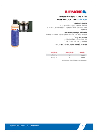 lenoxtools.eu12 RECIPROCATING SAW BLADES
LAZER®
RECIPROCATING SAW BLADES
Best for Heavy Metal Cutting
POWER BLAST TECHNOLOGY™ INCREASES BLADE LIFE
High speed blasting along the cutting edge strengthens
the blade to reduce breaks and increase durability
STRAIGHTER CUTS IN LARGE DIAMETER MATERIALS
Taller blade profile delivers straighter cuts and longer life
in the most demanding metal cutting applications
ITEM NO. TPI
LENGTH x WIDTH x THICKNESS
EAN
MASTER
PACK
ORDER UNIT
= PACK*
MIN. ORDER QTY
BLADES/PACK
APPLICATION
in mm
THICKMETAL
201706110R 10 6 x 1 x .042 152 x 25 x 1.07 82472201703 375 1 5 Structural
Steels and All Metals
5-13mm201769110R 10 9 x 1 x .042 229 x 25 x 1.07 82472201765 225 1 5
2018212110R 10 12 x 1 x .042 305 x 25 x 1.07 82472201826 225 1 5
THICK&MEDIUM
METAL
201726114R 14 6 x 1 x .035 152 x 25 x 0.9 82472201727 375 1 5 Structural
Steels and All Metals
2-10mm201789114R 14 9 x 1 x .035 229 x 25 x 0.9 82472201789 225 1 5
2018412114R 14 12 x 1 x .042 305 x 25 x 1.07 82472201840 225 1 5
20185B12114R 14 12 x 1 x .042 305 x 25 x 1.07 82472201857 250 1 25
MEDIUM
METAL
201746118R 18 6 x 1 x .035 152 x 25 x 0.9 82472201741 375 1 5 Structural
Steels and All Metals
2-6mm201809118R 18 9 x 1 x .035 229 x 25 x 0.9 82472201802 225 1 5
2019012118R 18 12 x 1 x .042 305 x 25 x 1.07 82472201901 225 1 5
*Items can only be ordered in minimum order unit or multiples of it
DEMOLITION RECIPROCATING SAW BLADES
Best Blade for Demolition Applications
POWER BLAST TECHNOLOGY™ INCREASES BLADE LIFE
High speed blasting along the cutting edge strengthens the
blade to reduce breaks and increase durability
MAXIMUM DURABILITY
Taller and thicker blade profile prevents bending during
cutting and provides maximum control in the toughest
demolition applications
ITEM NO. TPI
LENGTH x WIDTH x THICKNESS
EAN
MASTER
PACK
ORDER UNIT
= PACK*
MIN. ORDER QTY
BLADES/PACK
APPLICATION
in mm
DEMOLITION
20598966R 6 9 x 1 x .062 229 x 22 x 1.6 82472205985 180 1 2
20500106R 6 12 x 1 x .062 305 x 22 x 1.6 82472205008 180 1 2
20523B966R 6 9 x 1 x .062 229 x 22 x 1.6 82472205237 200 1 25
20597960R 10 9 x 1 x .062 229 x 22 x 1.6 82472205978 180 1 2
20372960R5 10 9 x 1 x .062 229 x 22 x 1.6 82472203721 225 1 5
20524B960R 10 9 x 1 x .062 229 x 22 x 1.6 82472205244 200 1 25
LX_12723603_2018_EN_Catalogue_NEW.indd 12 16/11/2017 13:47
lenoxtools.euHOLE SAWS
STAINLESS
STEEL
DRYWALL /
PLASTER
CAST
IRON
CEMENT
BOARD
ABRASIVES
TILE &
GRANITE
ARBIDE TIPPED LENOX® DIAMOND™
CARBIDE
TIPPED
—
— BI-METAL —
CARBIDE
TIPPED
16/11/2017 13:47
34
LENOX PROTOO
Extends Tool Life
A UNIQUE SYNTHETIC EMU
For cutting, milling, reaming,
SHORTENS CUTTING TIME
Provides smoother, cleaner c
REDUCES HEAT AND FRICT
Water-soluble so it cleans up
BIODEGRADABLE AND NON
EASY TO USE, FLIP-TOP BO
PROD NO CONTAINER
1988867 0
1988868
Use this product as it comes from the
LX_12723603_2018_EN_Catalogue_NEW.indd 34
22
RECOMMENDED HOLE SAW
BI-METAL
DIAMETER MILD
STEEL
TOOL /
STAINLESS
STEEL
CAST
IRON
BRAS
in mm
9L 14mm 580 300 400 790
10L 16mm 550 275 365 730
11L 17mm 500 250 330 665
12L 19mm 460 230 300 600
20L 20mm 425 210 280 560
13L 21mm 425 210 280 560
14L 22mm 390 195 260 520
15L 24mm 370 185 245 495
16L 25mm 350 175 235 470
17L 27mm 325 160 215 435
18L 29mm 300 150 200 400
19L 30mm 285 145 190 380
20L 32mm 275 140 180 360
21L 33mm 260 135 175 345
22L 35mm 250 125 165 330
23L 37mm 240 120 160 315
24L 38mm 230 115 150 300
25L 40mm 220 110 145 290
26L 41mm 210 105 140 280
27L 43mm 205 100 135 270
28L 44mm 195 95 130 250
29L 46mm 190 95 125 250
30L 48mm 180 90 120 240
32L 51mm 170 85 115 230
33L 52mm 165 80 110 220
34L 54mm 160 80 105 210
35L 56mm 285 145 190 380
36L 57mm 150 75 100 200
38L 60mm 140 70 95 190
39L 62mm 135 65 90 180
40L 64mm 135 65 90 180
41L 65mm 130 65 85 175
42L 67mm 130 65 85 170
43L 68mm 125 60 80 160
44L 70mm 125 60 80 160
46L 73mm 120 60 80 160
48L 76mm 115 55 75 150
50L 79mm 110 55 70 140
52L 83mm 105 50 70 140
54L 86mm 100 50 65 130
56L 89mm 95 45 65 130
58L 92mm 95 45 60 120
60L 95mm 90 45 60 120
62L 98mm 85 40 55 110
64L 102mm 85 40 55 110
66L 105mm 80 40 55 110
68L 108mm 80 40 55 110
70L 111mm 75 35 50 100
72L 114mm 75 35 50 100
74L 118mm 75 35 50 100
76L 121mm 70 35 45 90
80L 127mm 70 35 45 90
83L 133mm 105 50 70 140
88L 140mm 65 30 40 85
92L 146mm 95 45 60 120
96L 152mm 65 30 40 85
**106L 168mm 65 30 40 85
**112L 177mm 65 30 40 85
**132L 210mm 65 30 40 85
**T1 bi-metal hole saw design
LX_12723603_2018_EN_Catalogue_NEW.indd 22
‫אנוכיים‬ ‫למסורים‬ ‫להבים‬
.‫במים‬ ‫לערבב‬ ‫אסור‬ – ‫במיכל‬ ‫מגיע‬ ‫שהוא‬ ‫כפי‬ ‫זה‬ ‫במוצר‬ ‫השתמש‬
‫ולניסור‬ ‫מתכת‬ ‫עם‬ ‫לעבודה‬ ‫נוזלים‬
34
LENOX PROTOOL LUBE®
Extends Tool Life
A UNIQUE SYNTHETIC EMULSION DESIGNED TO INCREASE TOOL LIFE
For cutting, milling, reaming, tapping and drilling metal, wood and plastics
SHORTENS CUTTING TIME BY UP TO 50%
Provides smoother, cleaner cutting and dramatically longer blade life
REDUCES HEAT AND FRICTION
Water-soluble so it cleans up with water
BIODEGRADABLE AND NON-TOXIC
EASY TO USE, FLIP-TOP BOTTLE FITS IN YOUR TOOL BOX
PROD NO CONTAINER SIZE (LITRE) CONTAINERS PER CASE
1988867 0.2 Case of 12
1988868 5 Case of 2
Use this product as it comes from the container – do not mix with water.
SAWING AND METAL W
LX_12723603_2018_EN_Catalogue_NEW.indd 34
‫סיכה‬ ‫חומר‬
‫הכלי‬ ‫חיי‬ ‫את‬ ‫מאריכה‬
‫הכלי‬ ‫חיי‬ ‫להארכת‬ ‫ייחודית‬ ‫סינתטית‬ ‫תערובת‬
‫עץ‬ ,‫במתכת‬ ‫וקדיחה‬ ‫הברזה‬ ,‫קידוד‬ ,‫כרסום‬ ,‫חיתוך‬ ‫לביצוע‬ ‫מתאימה‬
‫ופלסטיק‬
50% ‫כדי‬ ‫עד‬ ‫החיתוך‬ ‫זמן‬ ‫את‬ ‫מקצרת‬
‫ארוכים‬ ‫יותר‬ ‫הרבה‬ ‫להב‬ ‫חיי‬ ‫אורך‬ ‫עם‬ ,‫יותר‬ ‫ונקי‬ ‫חלק‬ ‫חיתוך‬ ‫מבטיחה‬
‫וחיכוך‬ ‫חום‬ ‫מפחיתה‬
.‫במים‬ ‫לנקותה‬ ‫ניתן‬ ‫לכן‬ ,‫במים‬ ‫מסיסה‬
.‫רעילה‬ ‫ולא‬ ‫טבעי‬ ‫באופן‬ ‫מתפרקת‬
.‫הכלים‬ ‫לארגז‬ ‫הנכנס‬ ,‫מתהפך‬ ,‫לשימוש‬ ‫קל‬ ‫בקבוק‬
lenoxtools.eu
OL LIFE
plastics
fe
E
G AND METAL WORKING FLUIDS
16/11/2017 13:48
‫מוצר‬ ‫מספר‬)‫(ליטרים‬ ‫מיכל‬ ‫גודל‬‫באריזה‬ ‫מיכלים‬
12 ‫של‬ ‫אריזה‬
2 ‫של‬ ‫אריזה‬
50
 