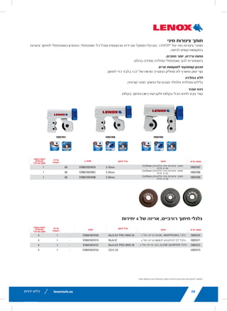 lenoxtools.eu12 RECIPROCATING SAW BLADES
LAZER®
RECIPROCATING SAW BLADES
Best for Heavy Metal Cutting
POWER BLAST TECHNOLOGY™ INCREASES BLADE LIFE
High speed blasting along the cutting edge strengthens
the blade to reduce breaks and increase durability
STRAIGHTER CUTS IN LARGE DIAMETER MATERIALS
Taller blade profile delivers straighter cuts and longer life
in the most demanding metal cutting applications
ITEM NO. TPI
LENGTH x WIDTH x THICKNESS
EAN
MASTER
PACK
ORDER UNIT
= PACK*
MIN. ORDER QTY
BLADES/PACK
APPLICATION
in mm
THICKMETAL
201706110R 10 6 x 1 x .042 152 x 25 x 1.07 82472201703 375 1 5 Structural
Steels and All Metals
5-13mm201769110R 10 9 x 1 x .042 229 x 25 x 1.07 82472201765 225 1 5
2018212110R 10 12 x 1 x .042 305 x 25 x 1.07 82472201826 225 1 5
THICK&MEDIUM
METAL
201726114R 14 6 x 1 x .035 152 x 25 x 0.9 82472201727 375 1 5 Structural
Steels and All Metals
2-10mm201789114R 14 9 x 1 x .035 229 x 25 x 0.9 82472201789 225 1 5
2018412114R 14 12 x 1 x .042 305 x 25 x 1.07 82472201840 225 1 5
20185B12114R 14 12 x 1 x .042 305 x 25 x 1.07 82472201857 250 1 25
MEDIUM
METAL
201746118R 18 6 x 1 x .035 152 x 25 x 0.9 82472201741 375 1 5 Structural
Steels and All Metals
2-6mm201809118R 18 9 x 1 x .035 229 x 25 x 0.9 82472201802 225 1 5
2019012118R 18 12 x 1 x .042 305 x 25 x 1.07 82472201901 225 1 5
*Items can only be ordered in minimum order unit or multiples of it
DEMOLITION RECIPROCATING SAW BLADES
Best Blade for Demolition Applications
POWER BLAST TECHNOLOGY™ INCREASES BLADE LIFE
High speed blasting along the cutting edge strengthens the
blade to reduce breaks and increase durability
MAXIMUM DURABILITY
Taller and thicker blade profile prevents bending during
cutting and provides maximum control in the toughest
demolition applications
ITEM NO. TPI
LENGTH x WIDTH x THICKNESS
EAN
MASTER
PACK
ORDER UNIT
= PACK*
MIN. ORDER QTY
BLADES/PACK
APPLICATION
in mm
DEMOLITION
20598966R 6 9 x 1 x .062 229 x 22 x 1.6 82472205985 180 1 2
20500106R 6 12 x 1 x .062 305 x 22 x 1.6 82472205008 180 1 2
20523B966R 6 9 x 1 x .062 229 x 22 x 1.6 82472205237 200 1 25
20597960R 10 9 x 1 x .062 229 x 22 x 1.6 82472205978 180 1 2
20372960R5 10 9 x 1 x .062 229 x 22 x 1.6 82472203721 225 1 5
20524B960R 10 9 x 1 x .062 229 x 22 x 1.6 82472205244 200 1 25
LX_12723603_2018_EN_Catalogue_NEW.indd 12 16/11/2017 13:47
lenoxtools.euHOLE SAWS
RYWALL /
PLASTER
CAST
IRON
CEMENT
BOARD
ABRASIVES
TILE &
GRANITE
LENOX® DIAMOND™
CARBIDE
TIPPED
—
BI-METAL —
CARBIDE
TIPPED
16/11/2017 13:47
42
LESS BURR. MORE CUTS.
Optimised blade geometry o
COMPACT DESIGN FOR TIG
Non-slip grooved cast body
NO RUSTING
Stainless steel rollers protec
QUICK IDENTIFICATION
Colour coding for easy tool r
MINI TUBE CUTT
LENOX®
Mini Tube Cutters a
in difficult-to-access spaces
ITEM NO.
10507457 Mini Plastic P
10507458 Mini Plastic P
10507459 Mini Plastic P
SPARE CUTTING
ITEM NO. DESC
10507470 CU/AL Wheel MIN/P
10507471 Plastic CT Wheels M
10507472 INOX Wheel MINI/P
10507473 CU Wheels CLOSE Q
10507457
*Items can only be ordered in mini
Cu/INOX
(1.5mm)
LX_12723603_2018_EN_Catalogue_NEW.indd 42
22
RECOMMENDED HOLE SAW
BI-METAL
DIAMETER MILD
STEEL
TOOL /
STAINLESS
STEEL
CAST
IRON
BRAS
in mm
9L 14mm 580 300 400 790
10L 16mm 550 275 365 730
11L 17mm 500 250 330 665
12L 19mm 460 230 300 600
20L 20mm 425 210 280 560
13L 21mm 425 210 280 560
14L 22mm 390 195 260 520
15L 24mm 370 185 245 495
16L 25mm 350 175 235 470
17L 27mm 325 160 215 435
18L 29mm 300 150 200 400
19L 30mm 285 145 190 380
20L 32mm 275 140 180 360
21L 33mm 260 135 175 345
22L 35mm 250 125 165 330
23L 37mm 240 120 160 315
24L 38mm 230 115 150 300
25L 40mm 220 110 145 290
26L 41mm 210 105 140 280
27L 43mm 205 100 135 270
28L 44mm 195 95 130 250
29L 46mm 190 95 125 250
30L 48mm 180 90 120 240
32L 51mm 170 85 115 230
33L 52mm 165 80 110 220
34L 54mm 160 80 105 210
35L 56mm 285 145 190 380
36L 57mm 150 75 100 200
38L 60mm 140 70 95 190
39L 62mm 135 65 90 180
40L 64mm 135 65 90 180
41L 65mm 130 65 85 175
42L 67mm 130 65 85 170
43L 68mm 125 60 80 160
44L 70mm 125 60 80 160
46L 73mm 120 60 80 160
48L 76mm 115 55 75 150
50L 79mm 110 55 70 140
52L 83mm 105 50 70 140
54L 86mm 100 50 65 130
56L 89mm 95 45 65 130
58L 92mm 95 45 60 120
60L 95mm 90 45 60 120
62L 98mm 85 40 55 110
64L 102mm 85 40 55 110
66L 105mm 80 40 55 110
68L 108mm 80 40 55 110
70L 111mm 75 35 50 100
72L 114mm 75 35 50 100
74L 118mm 75 35 50 100
76L 121mm 70 35 45 90
80L 127mm 70 35 45 90
83L 133mm 105 50 70 140
88L 140mm 65 30 40 85
92L 146mm 95 45 60 120
96L 152mm 65 30 40 85
**106L 168mm 65 30 40 85
**112L 177mm 65 30 40 85
**132L 210mm 65 30 40 85
**T1 bi-metal hole saw design
LX_12723603_2018_EN_Catalogue_NEW.indd 22
‫ידניים‬ ‫כלים‬
‫מיני‬ ‫צינורות‬ ‫חותך‬
‫צינורות‬ ‫לחיתוך‬ ‫האופטימלי‬ ‫הפתרון‬ .‫אופטימלי‬ ‫כלי‬ ‫וגודל‬ ‫ארגונומית‬ ‫ידית‬ ‫עם‬ ‫קלי-משקל‬ ‫הם‬
42
LESS BURR. MORE CUTS.
Optimised blade geometry of shock-resistant stee
COMPACT DESIGN FOR TIGHT SPOTS
Non-slip grooved cast body only needs 1/2” cleara
NO RUSTING
Stainless steel rollers protect the cutter from corro
QUICK IDENTIFICATION
Colour coding for easy tool recognition and cutting
MINI TUBE CUTTERS
LENOX®
Mini Tube Cutters are lightweight with an
in difficult-to-access spaces.
ITEM NO. DESCRIPTION
10507457 Mini Plastic Pipe Cutter CU/INOX 3-16m
10507458 Mini Plastic Pipe Cutter CU/INOX 3-25m
10507459 Mini Plastic Pipe Cutter CU/INOX 3-30m
SPARE CUTTING WHEELS, 4
ITEM NO. DESCRIPTION
10507470 CU/AL Wheel MIN/PRO/MUL 4PK M
10507471 Plastic CT Wheels MULTI 4PK M
10507472 INOX Wheel MINI/PRO/MUL 4PK M
10507473 CU Wheels CLOSE QUARTER 4PK CQ
10507457 10507
*Items can only be ordered in minimum order unit or multiples
+1
Cu/IN
(1.5mm)
Cu/INOX
(1.5mm)
LX_12723603_2018_EN_Catalogue_NEW.indd 42
‫של‬ ‫מיני‬ ‫צינורות‬ ‫חותכי‬
.‫לגישה‬ ‫קשים‬ ‫במקומות‬
.‫חתכים‬ ‫יותר‬ .‫גרדים‬ ‫פחות‬
.‫בהלם‬ ‫עמידה‬ ‫מפלדה‬ ‫אופטימלי‬ ‫להב‬ ‫גיאומטרית‬
‫צרים‬ ‫למקומות‬ ‫קומפקטי‬ ‫תכנון‬
.‫לחתוך‬ ‫כדי‬ ‫בלבד‬ 1/2" ‫של‬ ‫מרווח‬ ‫המצריך‬ ‫מחליק‬ ‫לא‬ ‫מחורץ‬ ‫יצוק‬ ‫גוף‬
‫החלדה‬ ‫ללא‬
.‫קורוזיה‬ ‫מפני‬ ‫החותך‬ ‫על‬ ‫מגנים‬ ‫אלחלד‬ ‫מפלדת‬ ‫גלילים‬
‫מהיר‬ ‫זיהוי‬
.‫בקלות‬ ‫החיתוך‬ ‫כיוון‬ ‫ולקביעת‬ ‫בקלות‬ ‫הכלי‬ ‫לזיהוי‬ ‫צבע‬ ‫קודי‬
lenoxtools.eu42 METAL TUBING CUTTERS
LESS BURR. MORE CUTS.
Optimised blade geometry of shock-resistant steel
COMPACT DESIGN FOR TIGHT SPOTS
Non-slip grooved cast body only needs 1/2” clearance to cut
NO RUSTING
Stainless steel rollers protect the cutter from corrosion
QUICK IDENTIFICATION
Colour coding for easy tool recognition and cutting direction
MINI TUBE CUTTERS
LENOX®
Mini Tube Cutters are lightweight with an ergonomic knob and optimal tool size. The ideal solution for cutting tubes
in difficult-to-access spaces.
ITEM NO. DESCRIPTION CUTTING SIZE EAN MASTER PACK
MIN. ORDER QTY
CUTTER/PK
10507457 Mini Plastic Pipe Cutter CU/INOX 3-16mm 3-16mm 5706915074574 60 1
10507458 Mini Plastic Pipe Cutter CU/INOX 3-25mm 3-25mm 5706915074581 60 1
10507459 Mini Plastic Pipe Cutter CU/INOX 3-30mm 3-30mm 5706915074598 60 1
SPARE CUTTING WHEELS, 4 PACK
ITEM NO. DESCRIPTION FITS CUTTER EAN
MASTER
PACK
ORDER UNIT
= PACK*
MIN. ORDER QTY
WHEELS/PK
10507470 CU/AL Wheel MIN/PRO/MUL 4PK Multi 67/ PRO/ MINI 30 5706915074703 - 1 4
10507471 Plastic CT Wheels MULTI 4PK Multi 67 5706915074710 - 1 4
10507472 INOX Wheel MINI/PRO/MUL 4PK Multi 67/ PRO/ MINI 30 5706915074727 - 1 4
10507473 CU Wheels CLOSE QUARTER 4PK CQ12-28 5706915074734 - 1 4
10507457 10507458 10507459
*Items can only be ordered in minimum order unit or multiples of it
+1
Cu/INOX
(1.5mm)
+1
Cu/INOX
(1.5mm)
Cu/INOX
(1.5mm)
‫פריט‬ ‫מספר‬‫תיאור‬‫חיתוך‬ ‫גודל‬‫אריזה‬
‫ראשית‬
‫הזמנה‬ ‫כמות‬
‫מינימלית‬
*‫חותך/אריזה‬
CU/inox ‫פלסטיק‬ ‫מיני‬ ‫צינורות‬ ‫חותך‬
‫מ"מ‬ 3-16
CU/inox ‫פלסטיק‬ ‫מיני‬ ‫צינורות‬ ‫חותך‬
‫מ"מ‬ 3-25
CU/inox ‫פלסטיק‬ ‫מיני‬ ‫צינורות‬ ‫חותך‬
‫מ"מ‬ 3-30
lenoxtools.eu42 METAL TUBING CUTTERS
LESS BURR. MORE CUTS.
Optimised blade geometry of shock-resistant steel
COMPACT DESIGN FOR TIGHT SPOTS
Non-slip grooved cast body only needs 1/2” clearance to cut
NO RUSTING
Stainless steel rollers protect the cutter from corrosion
QUICK IDENTIFICATION
Colour coding for easy tool recognition and cutting direction
MINI TUBE CUTTERS
LENOX®
Mini Tube Cutters are lightweight with an ergonomic knob and optimal tool size. The ideal solution for cutting tubes
in difficult-to-access spaces.
ITEM NO. DESCRIPTION CUTTING SIZE EAN MASTER PACK
MIN. ORDER QTY
CUTTER/PK
10507457 Mini Plastic Pipe Cutter CU/INOX 3-16mm 3-16mm 5706915074574 60 1
10507458 Mini Plastic Pipe Cutter CU/INOX 3-25mm 3-25mm 5706915074581 60 1
10507459 Mini Plastic Pipe Cutter CU/INOX 3-30mm 3-30mm 5706915074598 60 1
SPARE CUTTING WHEELS, 4 PACK
ITEM NO. DESCRIPTION FITS CUTTER EAN
MASTER
PACK
ORDER UNIT
= PACK*
MIN. ORDER QTY
WHEELS/PK
10507470 CU/AL Wheel MIN/PRO/MUL 4PK Multi 67/ PRO/ MINI 30 5706915074703 - 1 4
10507471 Plastic CT Wheels MULTI 4PK Multi 67 5706915074710 - 1 4
10507472 INOX Wheel MINI/PRO/MUL 4PK Multi 67/ PRO/ MINI 30 5706915074727 - 1 4
10507473 CU Wheels CLOSE QUARTER 4PK CQ12-28 5706915074734 - 1 4
10507457 10507458 10507459
*Items can only be ordered in minimum order unit or multiples of it
+1
Cu/INOX
(1.5mm)
+1
Cu/INOX
(1.5mm)
Cu/INOX
(1.5mm)
‫פריט‬ ‫מספר‬‫תיאור‬‫חיתוך‬ ‫גודל‬‫אריזה‬
‫ראשית‬
‫הזמנה‬ ‫כמות‬
‫מינימלית‬
*‫חותך/אריזה‬
4 ‫של‬ ‫אריזה‬ CU/AL, MIN/PRO/MUL ‫גלגל‬
4 ‫של‬ ‫אריזה‬ MUILTI ‫לפלסטיק‬ CT ‫גלגלי‬
4 ‫של‬ ‫אריזה‬ ,CU, CLOSE QUARTER ‫גלגלי‬
‫יחידות‬ 4 ‫של‬ ‫אריזה‬ ,‫רזרביים‬ ‫חיתוך‬ ‫גלגלי‬
.‫שלה‬ ‫בכפולות‬ ‫או‬ ‫מינימלית‬ ‫הזמנה‬ ‫ביחידת‬ ‫הפריטים‬ ‫את‬ ‫להזמין‬ ‫*אפשר‬
58
 