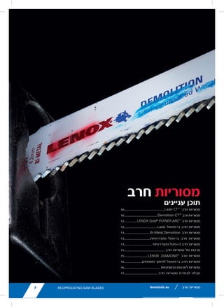 ‫חרב‬ ‫מסוריות‬
‫עניינים‬ ‫תוכן‬
10................................................	
lenoxtools.eu
Lazer CT™
....................................................
Demolition CT™
...........................................
LENOX Gold®
POWER ARC™
...................
Bi-Metal Lazer.............................................
Bi-Metal Demolition...................................
Standard Bi-Metal ......................................
Kits................................................................
DIAMOND™
, Carbide Grit .........................
Pallet, Air Saw Blades ...............................
Reciprocating Blades Cross Reference C
RECIPROCAT
SAW BLA
RECIPROCATING SAW BLADES
LX_12723603_2018_EN_Catalogue_NEW.indd 7
‫חרב‬ ‫מסוריות‬
10........................................
lenoxtools.eu
Lazer CT™
............................................................
Demolition CT™
...................................................
LENOX Gold®
POWER ARC™
...........................
Bi-Metal Lazer.....................................................
Bi-Metal Demolition...........................................
Standard Bi-Metal ..............................................
Kits........................................................................
DIAMOND™
, Carbide Grit .................................
Pallet, Air Saw Blades .......................................
Reciprocating Blades Cross Reference Chart
RECIPROCATI
SAW BLAD
RECIPROCATING SAW BLADES
LX_12723603_2018_EN_Catalogue_NEW.indd 7
‫חרב‬‫מסוריות‬
12...............
7lenoxtools.eu
Lazer CT™
.......................................................................10
Demolition CT™
..............................................................10
LENOX Gold®
POWER ARC™
...................................... 11
Bi-Metal Lazer................................................................ 12
Bi-Metal Demolition...................................................... 12
Standard Bi-Metal .........................................................13
Kits...................................................................................14
DIAMOND™
, Carbide Grit ............................................15
Pallet, Air Saw Blades ..................................................16
Reciprocating Blades Cross Reference Chart........... 17
RECIPROCATING
SAW BLADES
RECIPROCATING SAW BLADES
LX_12723603_2018_EN_Catalogue_NEW.indd 7 16/11/2
‫חרב‬ ‫מסוריות‬
12........................................
7lenoxtools.eu
Lazer CT™
.......................................................................10
Demolition CT™
..............................................................10
LENOX Gold®
POWER ARC™
...................................... 11
Bi-Metal Lazer................................................................ 12
Bi-Metal Demolition...................................................... 12
Standard Bi-Metal .........................................................13
Kits...................................................................................14
DIAMOND™
, Carbide Grit ............................................15
Pallet, Air Saw Blades ..................................................16
Reciprocating Blades Cross Reference Chart........... 17
RECIPROCATING
SAW BLADES
RECIPROCATING SAW BLADES
LX_12723603_2018_EN_Catalogue_NEW.indd 7
‫בי-מטאל‬ ‫חרב‬ ‫מסוריות‬
13...............................
lenoxtools.eu
Lazer CT™
.....................................................................
Demolition CT™
............................................................
LENOX Gold®
POWER ARC™
....................................
Bi-Metal Lazer..............................................................
Bi-Metal Demolition....................................................
Standard Bi-Metal .......................................................
Kits.................................................................................
DIAMOND™
, Carbide Grit ..........................................
Pallet, Air Saw Blades ................................................
Reciprocating Blades Cross Reference Chart.........
RECIPROCATIN
SAW BLADE
RECIPROCATING SAW BLADES
LX_12723603_2018_EN_Catalogue_NEW.indd 7
‫חרב‬ ‫מסוריות‬
13................................‫סטנדרטיות‬ ‫בי-מטל‬ ‫חרב‬ ‫מסוריות‬
13................................ 	‫ת‬‫סטנדרטיו‬ ‫בי-מטל‬ ‫חרב‬ ‫מסוריות‬
14................................................. ‫חרב‬ ‫מסוריות‬ ‫של‬ ‫ערכות‬
15............................
Lazer CT™
.......................................................................1
Demolition CT™
..............................................................1
LENOX Gold®
POWER ARC™
......................................
Bi-Metal Lazer................................................................
Bi-Metal Demolition......................................................
Standard Bi-Metal .........................................................1
Kits...................................................................................
DIAMOND™
, Carbide Grit ............................................1
Pallet, Air Saw Blades ..................................................1
Reciprocating Blades Cross Reference Chart...........
RECIPROCATING
SAW BLADES
lenoxtools.eu
Lazer CT™
........................................................
Demolition CT™
...............................................
LENOX Gold®
POWER ARC™
.......................
Bi-Metal Lazer.................................................
Bi-Metal Demolition.......................................
Standard Bi-Metal ..........................................
Kits....................................................................
DIAMOND™
, Carbide Grit .............................
Pallet, Air Saw Blades ...................................
Reciprocating Blades Cross Reference Cha
RECIPROCAT
SAW BLAD
RECIPROCATING SAW BLADES
LX_12723603_2018_EN_Catalogue_NEW.indd 7
‫חרב‬ ‫מסוריות‬
16......................‫משטחים‬ ‫לחיתוך‬ ‫בי-מטאל‬ ‫חרב‬ ‫מסוריות‬
16............................................‫פנאומטיות‬‫למכונות‬‫מסוריות‬
17........................................ ‫חרב‬ ‫מסוריות‬ ‫לבחירת‬ ‫טבלה‬
‫חרב‬ ‫מסוריות‬
 