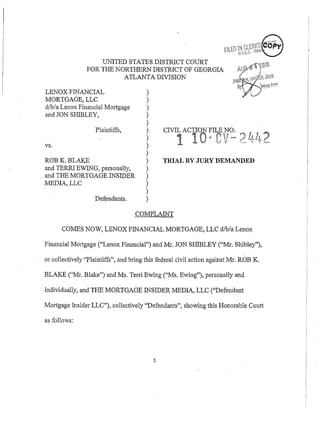 UNITED STATES DISTRICT COURT
                FOR THE NORTHERN DISTRICT OF GEORGIA
                          ATLANTA DIVISION

LENOX FINANCIAL                        1
MORTGAGE. LLC
d/b/a Lenox ~inancial
                    Mortgage           1
and JON SHIBLEY,                       1
                                       1
                   Plaintiffs,
                                                                                "      ,S
                                                                                        U,
vs.

ROB K. BLAKE                           )      TRIAL BY JURY DEMANDED
and TERW EWING, personally,            1
and THE MORTGAGE INSlDER               )
MEDIA, LLC                             1
                                       1
                   Defendants.         1


      COMES NOW, LENOX FINANCIAL MORTGAGE, LLC d/b/a Lenox

Financial Mortgage ("Lenox Financial") and Mr. JON SHTBLEY ("Mr. Shibley"),

or collectively "Plaintiffs", and bring this federal civil action against Mr. ROB K.

BLAKE ("'Mr. Blake") and Ms. Terri Ewing ("'Ms. Ewing"), personally and

individually, and THE MORTGAGE INSIDER MEDIA, LLC ("Defendant

Mortgage Insider LLC"), collectively "Defendants", showing this Honorable Court

as follows:
 