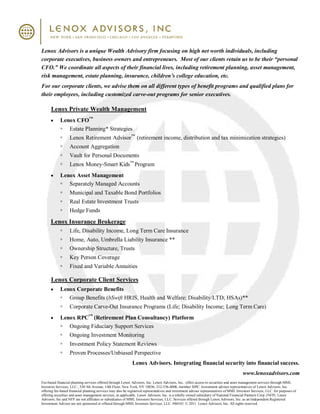 Lenox Advisors is a unique Wealth Advisory firm focusing on high net worth individuals, including
corporate executives, business owners and entrepreneurs. Most of our clients retain us to be their “personal
CFO.” We coordinate all aspects of their financial lives, including retirement planning, asset management,
risk management, estate planning, insurance, children’s college education, etc.
For our corporate clients, we advise them on all different types of benefit programs and qualified plans for
their employees, including customized carve-out programs for senior executives.

      Lenox Private Wealth Management
            Lenox CFO™
               Estate Planning* Strategies
                   Lenox Retirement Advisor™ (retirement income, distribution and tax minimization strategies)
                   Account Aggregation
                   Vault for Personal Documents
                   Lenox Money-Smart Kids™ Program
            Lenox Asset Management
               Separately Managed Accounts
                   Municipal and Taxable Bond Portfolios
                   Real Estate Investment Trusts
                   Hedge Funds
      Lenox Insurance Brokerage
                   Life, Disability Income, Long Term Care Insurance
                   Home, Auto, Umbrella Liability Insurance **
                   Ownership Structure, Trusts
                   Key Person Coverage
                   Fixed and Variable Annuities

      Lenox Corporate Client Services
            Lenox Corporate Benefits
               Group Benefits (bSwift HRIS, Health and Welfare; Disability/LTD; HSAs)**
                   Corporate Carve-Out Insurance Programs (Life; Disability Income; Long Term Care)
            Lenox RPC™ (Retirement Plan Consultancy) Platform
               Ongoing Fiduciary Support Services
                   Ongoing Investment Monitoring
                   Investment Policy Statement Reviews
                   Proven Processes/Unbiased Perspective
                                                             Lenox Advisors. Integrating financial security into financial success.
                                                                                                                                       www.lenoxadvisors.com
Fee-based financial planning services offered through Lenox Advisors, Inc. Lenox Advisors, Inc., offers access to securities and asset management services through MML
Investors Services, LLC., 530 5th Avenue, 14th Floor, New York, NY 10036, 212-536-6000, member SIPC. Investment adviser representatives of Lenox Advisors, Inc.
offering fee-based financial planning services may also be registered representatives and investment adviser representatives of MML Investors Services, LLC. for purposes of
offering securities and asset management services, as applicable. Lenox Advisors, Inc. is a wholly owned subsidiary of National Financial Partners Corp. (NFP). Lenox
Advisors, Inc and NFP are not affiliates or subsidiaries of MML Investors Services, LLC. Services offered through Lenox Advisors, Inc. as an Independent Registered
Investment Advisor are not sponsored or offered through MML Investors Services, LLC. #86543 © 2011 Lenox Advisors, Inc. All rights reserved.
 