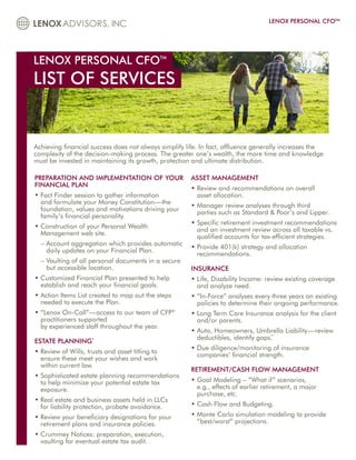 LENOX PERSONAL CFOTM




LENOX PERSONAL CFOTM
LIST OF SERVICES


Achieving financial success does not always simplify life. In fact, affluence generally increases the
complexity of the decision-making process. The greater one’s wealth, the more time and knowledge
must be invested in maintaining its growth, protection and ultimate distribution.

PREPARATION AND IMPLEMENTATION OF YOUR                ASSET MANAGEMENT
FINANCIAL PLAN
                                                      • Review and recommendations on overall
                                                        
• Fact Finder session to gather information
                                                       asset allocation.
  and formulate your Money Constitution—the
                                                      • Manager review analyses through third
                                                        
  foundation, values and motivations driving your
                                                        parties such as Standard  Poor’s and Lipper.
  family’s financial personality.
                                                      • Specific retirement investment recommendations
                                                        
• Construction of your Personal Wealth
  
                                                        and an investment review across all taxable vs.
  Management web site.
                                                        qualified accounts for tax-efficient strategies.
  –  ccount aggregation which provides automatic
    A
                                                      • Provide 401(k) strategy and allocation
                                                        
    daily updates on your Financial Plan.
                                                        recommendations.
  –  aulting of all personal documents in a secure
    V
    but accessible location.                          INSURANCE
• Customized Financial Plan presented to help
                                                     • Life, Disability Income: review existing coverage
                                                        
  establish and reach your financial goals.             and analyze need.
• Action Items List created to map out the steps
                                                     • “In-Force” analyses every three years on existing
                                                        
  needed to execute the Plan.                           policies to determine their ongoing performance.
• “Lenox On-Call”—access to our team of CFP®
                                                     • Long Term Care Insurance analysis for the client
                                                        
  practitioners supported                               and/or parents.
  by experienced staff throughout the year.
                                                      • Auto, Homeowners, Umbrella Liability—review
                                                        
                                                        deductibles, identify gaps.
                                                                                  **
ESTATE PLANNING      *

                                                      • Due diligence/monitoring of insurance
                                                        
• Review of Wills, trusts and asset titling to
  
                                                        companies’ financial strength.
  ensure these meet your wishes and work
  within current law.
                                                      RETIREMENT/CASH FLOW MANAGEMENT
• Sophisticated estate planning recommendations
  
  to help minimize your potential estate tax          • Goal Modeling – “What if” scenarios,
                                                        
  exposure.                                             e.g., effects of earlier retirement, a major
                                                        purchase, etc.
• Real estate and business assets held in LLCs
  
  for liability protection, probate avoidance.        • Cash Flow and Budgeting.
                                                        
• Review your beneficiary designations for your
                                                     • Monte Carlo simulation modeling to provide
                                                        
  retirement plans and insurance policies.              “best/worst” projections.
• Crummey Notices: preparation, execution,
  
  vaulting for eventual estate tax audit.
 