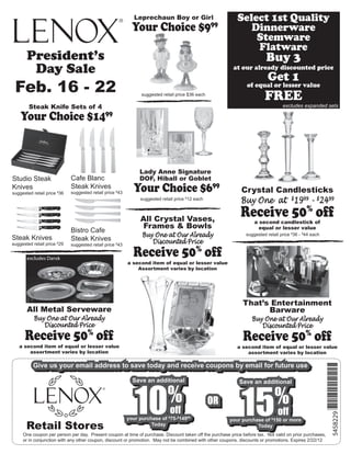 Leprechaun Boy or Girl                         Select 1st Quality
                                                            Your Choice $9                        99
                                                                                                               Dinnerware
                                                                                                                Stemware
                                                                                                                Flatware
       President’s                                                                                                        Buy 3
        Day Sale                                                                                          at our already discounted price
                                                                                                                          Get 1
 Feb. 16 - 22                                                   suggested retail price $36 each
                                                                                                                of equal or lesser value
                                                                                                                         FREE
        Steak Knife Sets of 4                                                                                                     excludes expanded sets

    Your Choice $1499



                                                               Lady Anne Signature
Studio Steak                 Cafe Blanc                        DOF, Hiball or Goblet
Knives
suggested retail price $36
                             Steak Knives
                             suggested retail price $43      Your Choice $699                                 Crystal Candlesticks
                                                               suggested retail price 12 each
                                                                                     $
                                                                                                              Buy One at $1999 - $2499

                                                               All Crystal Vases,
                                                                                                              Receive 50% off
                                                                                                                    a second candlestick of
                                                               Frames & Bowls                                         equal or lesser value
                             Bistro Cafe
Steak Knives                                                    Buy One at Our Already                          suggested retail price $36 - $44 each
                             Steak Knives                          Discounted Price
suggested retail price $29   suggested retail price $43

       excludes Dansk
                                                            Receive 50% off
                                                          a second item of equal or lesser value
                                                              Assortment varies by location




                                                                                                               That’s Entertainment
       All Metal Serveware                                                                                           Barware
           Buy One at Our Already                                                                                  Buy One at Our Already
              Discounted Price                                                                                        Discounted Price
      Receive 50% off                                                                                          Receive 50% off
   a second item of equal or lesser value                                                                   a second item of equal or lesser value
       assortment varies by location                                                                            assortment varies by location

          Give us your email address to save today and receive coupons by email for future use
                                                                                                                                                          *5458229*

          Give us your email address to save today and receive coupons by email for future use




                                                             10                                               15
                                                            Save an additional                               Save an additional


                                                                            %
                                                            Save an additional


                                                                                                                              %
                                                                                                             Save an additional


                                                                                                  OR
                                                                                                  OR
                                                                            off
                                                                              off                                             off
                                                                                                                                off
                                                                                                                                                            5458229




                                                          your purchase of $75-$14999
                                                           your purchase of $75-$14999                  your purchase of $150 or more
       Retail Stores
                                                                                                         your purchase of $150 or more
                                                                    Today
                                                                     Today                                         Today
                                                                                                                    Today
     One coupon per person per day. Present coupon at time of purchase. Discount taken off the purchase price before tax. Not valid on prior purchases,
     or in conjunction with any other coupon, discount or promotion. May not be combined with other coupons, discounts or promotions. Expires 2/22/12
 