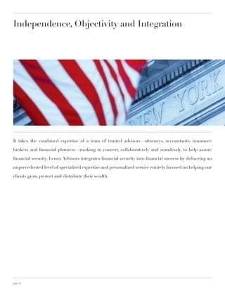 Independence, Objectivity and Integration




It takes the combined expertise of a team of trusted advisors—attorneys, accountants, insurance

brokers and financial planners—working in concert, collaboratively and seamlessly, to help assure

financial security. Lenox Advisors integrates financial security into financial success by delivering an

unprecedented level of specialized expertise and personalized service entirely focused on helping our

clients grow, protect and distribute their wealth.




page 12
 