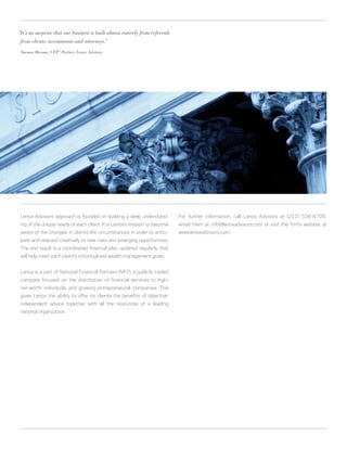 “It’s no surprise that our business is built almost entirely from referrals
 from clients, accountants and attorneys.”

 Thomas Henske, CFP® Partner, Lenox Advisors
                   ,




 Lenox Advisors’ approach is founded on building a deep understand-           For further information, call Lenox Advisors at (212) 536-8700,
 ing of the unique needs of each client. It is Lenox’s mission to become      email them at info@lenoxadvisors.com or visit the firm’s website at
 aware of the changes in clients’ life circumstances in order to antici-      www.lenoxadvisors.com.
 pate and respond creatively to new risks and emerging opportunities.
 The end result is a coordinated financial plan, updated regularly, that
 will help meet each client’s individualized wealth management goals.


 Lenox is a part of National Financial Partners (NFP), a publicly traded
 company focused on the distribution of financial services to high-
 net-worth individuals and growing entrepreneurial companies. This
 gives Lenox the ability to offer its clients the benefits of objective,
 independent advice together with all the resources of a leading
 national organization.
 