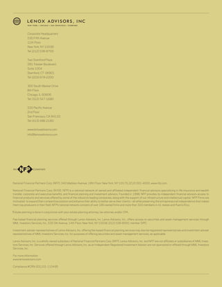 Corporate Headquarters
             530 Fifth Avenue
             11th Floor
             New York, NY 10036
             Tel: (212) 536-8700


             Two Stamford Plaza
             281 Tresser Boulevard
             Suite 1004
             Stamford, CT 06901
             Tel: (203) 978-2200


             300 South Wacker Drive
             8th Floor
             Chicago, IL 60606
             Tel: (312) 347-1680


             535 Pacific Avenue
             2nd Floor
             San Francisco, CA 94133
             Tel: (415) 486-2180


             www.lenoxadvisors.com
             info@lenoxadvisors.com




National Financial Partners Corp. (NFP), 340 Madison Avenue, 19th Floor, New York, NY 10173, (212) 301-4000, www.nfp.com

National Financial Partners Corp. (NYSE: NFP) is a national network of owned and affiliated independent financial advisors specializing in life insurance and wealth
transfer, corporate and executive benefits, and financial planning and investment advisory. Founded in 1998, NFP provides its independent financial advisors access to
financial products and services offered by some of the industry’s leading companies, along with the support of our infrastructure and intellectual capital. NFP Firms are
motivated to expand their competitive position and enhance their ability to better serve their clients—all while preserving the entrepreneurial independence that makes
them top producers in their field. NFP’s national network consists of over 180 owned firms and more than 320 members in 41 states and Puerto Rico.

*Estate planning is done in conjunction with your estate planning attorney, tax attorney and/or CPA.

Fee-based financial planning services offered through Lenox Advisors, Inc. Lenox Advisors, Inc., offers access to securities and asset management services through
MML Investors Services, Inc., 530 5th Avenue, 14th Floor, New York, NY 10036, (212) 536-6000, member SIPC.

Investment adviser representatives of Lenox Advisors, Inc. offering fee-based financial planning services may also be registered representatives and investment adviser
representatives of MML Investors Services, Inc. for purposes of offering securities and asset management services, as applicable.

Lenox Advisors, Inc. is a wholly owned subsidiary of National Financial Partners Corp. (NFP). Lenox Advisors, Inc. and NFP are not affiliates or subsidiaries of MML Inves-
tors Services, Inc. Services offered through Lenox Advisors, Inc. as an Independent Registered Investment Advisor are not sponsored or offered through MML Investors
Services, Inc.

For more information:
www.lenoxadvisors.com

Compliance #CRN-201101-115495
 