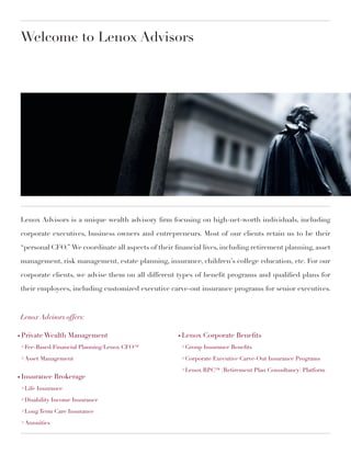 Welcome to Lenox Advisors




    Lenox Advisors is a unique wealth advisory firm focusing on high-net-worth individuals, including

    corporate executives, business owners and entrepreneurs. Most of our clients retain us to be their

    “personal CFO.” We coordinate all aspects of their financial lives, including retirement planning, asset

    management, risk management, estate planning, insurance, children’s college education, etc. For our

    corporate clients, we advise them on all different types of benefit programs and qualified plans for

    their employees, including customized executive carve-out insurance programs for senior executives.



    Lenox Advisors offers:

○   Private Wealth Management                           ○   Lenox Corporate Benefits
    > Fee-Based Financial Planning/Lenox CFO™               > Group Insurance Benefits

    > Asset Management                                      > Corporate Executive Carve-Out Insurance Programs

                                                            > Lenox RPC™ (Retirement Plan Consultancy) Platform
○   Insurance Brokerage
    > Life Insurance

    > Disability Income Insurance

    > Long Term Care Insurance

    > Annuities
 