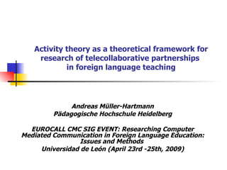 Activity theory as a theoretical framework for research of telecollaborative partnerships  in foreign language teaching Andreas Müller-Hartmann Pädagogische Hochschule Heidelberg EUROCALL CMC SIG EVENT: Researching Computer Mediated Communication in Foreign Language Education: Issues and Methods   Universidad de León   (April 23rd -25th, 2009) 