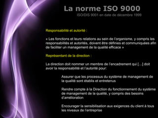La norme ISO 9000
                    ISO/DIS 9001 en date de décembre 1999



Responsabilité et autorité :

« Les fonctions et leurs relations au sein de l’organisme, y compris les
responsabilités et autorités, doivent être définies et communiquées afin
de faciliter un management de la qualité efficace »

Représentant de la direction :

La direction doit nommer un membre de l’encadrement qui […] doit
avoir la responsabilité et l’autorité pour:

          Assurer que les processus du système de management de
          la qualité sont établis et entretenus

          Rendre compte à la Direction du fonctionnement du système
          de management de la qualité, y compris des besoins
          d’amélioration

          Encourager la sensibilisation aux exigences du client à tous
          les niveaux de l’entreprise
                                                            Page 8
 