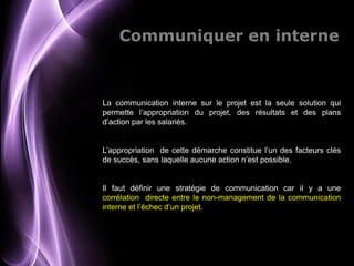 Communiquer en interne



La communication interne sur le projet est la seule solution qui
permette l’appropriation du projet, des résultats et des plans
d’action par les salariés.


L’appropriation de cette démarche constitue l’un des facteurs clés
de succès, sans laquelle aucune action n’est possible.


Il faut définir une stratégie de communication car il y a une
corrélation directe entre le non-management de la communication
interne et l’échec d’un projet.




                                                          Page 9
 