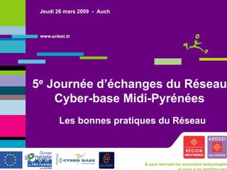 Jeudi 26 mars 2009 - Auch




5e Journée d’échanges du Réseau
    Cyber-base Midi-Pyrénées
          Les bonnes pratiques du Réseau



e
 