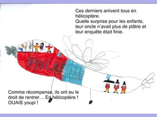 Ces derniers arrivent tous en
hélicoptère.
Quelle surprise pour les enfants,
leur oncle n’avait plus de plâtre et
leur enquête était finie.
Comme récompense, ils ont eu le
droit de rentrer… En hélicoptère !
OUAIS youpi !
 