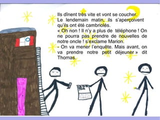 Ils dînent très vite et vont se coucher.
Le lendemain matin, ils s’aperçoivent
qu’ils ont été cambriolés.
« Oh non ! Il n’y a plus de téléphone ! On
ne pourra pas prendre de nouvelles de
notre oncle ! s’exclame Marion.
- On va mener l’enquête. Mais avant, on
va prendre notre petit déjeuner » dit
Thomas.
 