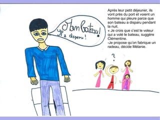 Après leur petit déjeuner, ils
vont près du port et voient un
homme qui pleure parce que
son bateau a disparu pendant
la nuit.
« Je crois que c’est le voleur
qui a volé le bateau, suggère
Clémentine.
-Je propose qu’on fabrique un
radeau, décide Mélanie.
 