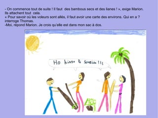 - On commence tout de suite ! Il faut des bambous secs et des lianes ! », exige Marion.
Ils attachent tout cela.
« Pour savoir où les voleurs sont allés, il faut avoir une carte des environs. Qui en a ?
interroge Thomas.
-Moi, répond Marion. Je crois qu’elle est dans mon sac à dos.
 