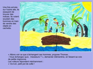 Une fois arrivés
sur l’autre aile, ils
essayent de
trouver des
indices. Ils voient
soudain des
hommes en train
de vendre des
objets en
cachette.
« Allons voir ce que s’échangent ces hommes, propose Thomas .
- Vous échangez quoi, messieurs ? », demande Clémentine, en faisant sa voix
de petite mignonne.
Les voleurs répondent méchamment :
« Va-t-en, petit pot de colle !
 