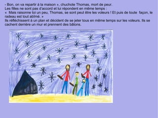 - Bon, on va repartir à la maison », chuchote Thomas, mort de peur.
Les filles ne sont pas d’accord et lui répondent en même temps :
« Mais raisonne toi un peu, Thomas, se sont peut être les voleurs ! Et puis de toute façon, le
radeau est tout abîmé. »
Ils réfléchissent à un plan et décident de se jeter tous en même temps sur les voleurs. Ils se
cachent derrière un mur et prennent des bâtons.
 