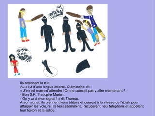 Ils attendent la nuit.
Au bout d’une longue attente, Clémentine dit :
« J’en est marre d’attendre ! On ne pourrait pas y aller maintenant ?
- Bon O.K. ? soupire Marion.
- On y va à mon signal ! » dit Thomas.
A son signal, ils prennent leurs bâtons et courent à la vitesse de l’éclair pour
attaquer les voleurs. Ils les assomment, récupèrent leur téléphone et appellent
leur tonton et la police.
 