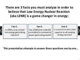 2
Fact 1.
Is LENR a real, proven
net-energy generating
reaction?
Fact 3.
Is scaled/controlled LENR
superior to all existing
energy sources?
Fact 2.
Has LENR been scaled &
controlled to commercial
power generating levels?
This presentation attempts to answer these questions one by one…
There are 3 facts you must analyze in order to
believe that Low Energy Nuclear Reaction
(aka LENR) is a game changer in energy:
 
