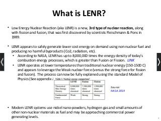 What is LENR?
• Low Energy Nuclear Reaction (aka LENR) is a new, 3rd type of nuclear reaction, along
with fission and fusion, that was first discovered by scientists Fleischmann & Pons in
1989.
• LENR appears to safely generate lower cost energy on demand using non-nuclear fuel and
producing no harmful byproducts (Co2, radiation, etc).
• According to NASA, LENR has up to 8,000,000 times the energy density of today’s
combustion energy processes, which is greater than Fusion or Fission. LINK
• LENR operates at lower temperatures than traditional nuclear energy (150-1500 C)
and appears to leverage the Weak nuclear force (versus the strong force for fission
and fusion). The process can now be fully explained using the standard Model of
Physics (See appendix A, theories)
• Modern LENR systems use nickel nano-powders, hydrogen gas and small amounts of
other non-nuclear materials as fuel and may be approaching commercial power
generating levels. 3
Source:
NASA 2014
 