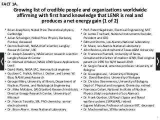 Growing list of credible people and organizations worldwide
affirming with first hand knowledge that LENR is real and
produces a net energy gain (1 of 2)
• Brian Josephson, Nobel Prize Theoretical physics,
Cambridge
• Julian Schwinger, Nobel Prize Physics, Berkeley,
Purdue, deceased
• Dennis Bushnell, NASA chief scientist, Langley
Research Center, LRC
• Dr. Joseph Zawodny, NASA senior research scientist
Langley Research Center
• Dr. Michael A Nelson, NASA LENR Space Applications
Lead
• David Wells, NASA LRC, Aeronautical engineer
• Gustave C. Fralick, Arthur J. Decker, and James W.
Blue, NASA Lewis Research
• George Miley, University of Illinois, Department of
Nuclear, Plasma, and Radiological Engineering
• Dr. Mike McKubre, SRI (Stanford Research Institute),
Director Energy Research Center, University of
Missouri
• Dr. Francis Tanzella, SRI, PhD chemistry, senior
electrochemist
• Dr. Brian Ahern , Ames National Laboratory
FACT 1A.
5
• Prof. Peter Hagelstein, Electrical Engineering, MIT
• Dr. James Truchard, National Instruments founder,
President and CEO
• Edmund Storms, Los Alamos National Laboratory
• Dr. Mace, Los Alamos National Laboratory
• John Bockrus, electrochemist Texas A&M University
• Dr. Francesco Piantelli, University of Siena,
Considered the father of modern LENR, filed original
patents in 1995 for Ni/H based LENR
• Dr. Sergio Focardi, emeritus professor University of
Bologna
• Dr. Giuseppe Levi , University of Bologna
• Dr. David Bianchini, University of Bologna
• Dr. Christos Stremmenos, University of Bologna,
Dept of. Physical and Inorganic Chemistry, retired
• Francesco Celani, National Institute of Nuclear
Physics (Italy’s equivalent of Los Alamos)
• Dr. Frank Gordon, US Navy’s Space and Naval
warfare systems (SPAWAR), retired
• Eugene Mallove, Professor of science MIT, deceased
• Dr. Mastromatteo, STMicroelectronics
 