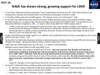 NASA has shown strong, growing support for LENR
• In Feb 2014, NASA posted this presentation “Low Energy Nuclear Reaction Aircraft” LINK which indicates that
among others, Boeing and Lockheed Martin are working on/showing an interest in LENR.
• In Feb 2013, NASA posted more LENR support, “The Nuclear rector in your Basement”, LINK
• In Jan 2013, The NASA Aeronautics Research Institute (NARI) awarded a grant to Doug Wells of NASA Langley
Research Center for a concept project titled Low Energy Nuclear Reaction (LENR) Aircraft. The discipline area is
Propulsion/Airframe integration. LINK . In January 2014, Doug Wells from NASA Langley stated:
– “LENR is a type of nuclear energy and is expected to be clean, safe, portable, scalable, and abundant…. A
revolutionary technology like LENR has the potential to completely change how businesses, military, and the
country operate as a whole, giving a tremendous financial, tactical, and resource advantage to anyone that
utilizes it in the most effective way.” LINK
• In May 2012 NASA posted LENR support on its website and revealed that they have been using public funds to study
LENR for the past 3 years. LINK
• During 2011/12, NASA hired Boeing to develop an advanced, green subsonic airplane using LENR and 3 other clean
energy technologies. Boeing provided the plans to NASA in May 2012. LINK
• NASA filed two LENR related patents in fall 2011. U.S. Patent # 2011/0255645.
• Multiple persons within NASA are affirming LENR is real.
– Dennis Bushnell, chief scientist at NASA LRC, 5/23/12. “We now have over two decades of hundreds of
experiments worldwide indicating heat and transmutations with minimal radiation and low energy input…
So, is LENR "Real?" Evidently, from the now long standing and diverse experimental evidence… There are
estimates using just the performance of some of the devices under study that 1% of the nickel mined on the
planet each year could produce the world’s energy requirements at the order of 25% the cost of coal.” ”
LINK
– Joseph M. Zawadny Low Energy Nuclear Reactions Is there a better way to do nuclear power?
• On 9/22/11, NASA GRC held an LENR workshop with NASA researchers presenting:
– Dr. Michael A. Nelson, NASA-MFC LENR Space Applications Lead, Overview of Low Energy Nuclear Reactions as
Implemented by Andrea Rossi and Francesco Piantelli.
– Gustave C. Fralick, John D. Wrbanek, Susan Y. Wrbanek, Janis Niedra from NASA LENR at GRC.
FACT 1A.
7
 
