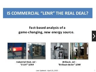 IS COMMERCIAL “LENR” THE REAL DEAL?
1
Industrial Heat, LLC -
“E-CAT” LENR
Brillouin, LLC -
“Brillouin Boiler” LENR
Last Updated: April 23, 2015
Fact-based analysis of a
game-changing, new energy source.
 