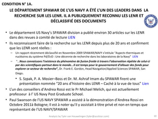 CONDITION N° 1A.
    LE DÉPARTEMENT SPAWAR DE L’US NAVY A ÉTÉ L’UN DES LEADERS DANS LA
       RECHERCHE SUR LES LENR. IL A PUBLIQUEMENT RECONNU LES LENR ET
                        DÉCLASSIFIÉ DES DOCUMENTS

 • Le département US Navy’s SPAWAR division a publié environ 30 articles sur les LENR
   dans des revues à comité de lecture LIEN
 • Ils reconnaissent faire de la recherche sur les LENR depuis plus de 20 ans et confirment
   que les LENR sont réelles :
    –   Un rapport récemment déclassifié en Novembre 2009 SPAWAR/NAVY s’intitule “Aspects thermiques et
        nucléaires du système Pd/D2O : Une décennie de recherche dans les laboratoires de la Navy” LIEN
    –   “…Nous connaissons l’existence du phénomène de fusion froide à travers l’observation répétée de celui-ci
        par des scientifiques partout dans le monde...Il est temps pour le gouvernement d’allouer des fonds pour
        explorer ce secteur de recherche”, Dr. Frank E. Gordon, Head Navigation/Applied Sciences SPAWAR, San
        Diego.
       • S. Szpak, P. A. Mosier–Boss et Dr. M. Ashraf Imam du SPAWAR firent une
         présentation nommée “20 ans d’histoire des LENR – Caché à la vue de tous” Lien
 • L’un des conseillers d’Andrea Rossi est le Pr Michael Melich, qui est actuellement
   professeur à l’ US Navy Post Graduate School.
 • Paul Swanson de l’US NAVY SPAWAR a assisté à la démonstration d’Andrea Rossi en
   Octobre 2011à Bologne; Il est à noter qu’il y assistait à titre privé et non en temps que
   représentant de l’US NAVY/SPAWAR
                                 Analysis by Tyler van Houwelingen (tyler@azulstar.com)                            10
 
