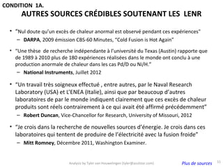 CONDITION 1A.
      AUTRES SOURCES CRÉDIBLES SOUTENANT LES LENR
  • “Nul doute qu’un excès de chaleur anormal est observé pendant ces expériences"
     – DARPA, 2009 émission CBS-60 Minutes, “Cold Fusion is Hot Again”

  • “Une thèse de recherche indépendante à l’université du Texas (Austin) rapporte que
    de 1989 à 2010 plus de 180 expériences réalisées dans le monde ont conclu à une
    production anormale de chaleur dans les cas Pd/D ou Ni/H.”
     – National Instruments, Juillet 2012

  • “Un travail très soigneux effectué , entre autres, par le Naval Research
    Laboratory (USA) et L’ENEA (Italie), ainsi que par beaucoup d’autres
    laboratoires de par le monde indiquent clairement que ces excès de chaleur
    produits sont réels contrairement à ce qui avait été affirmé précédemment”
     – Robert Duncan, Vice-Chancellor for Research, University of Missouri, 2012

  • “Je crois dans la recherche de nouvelles sources d’énergie. Je crois dans ces
    laboratoires qui tentent de produire de l’électricité avec la fusion froide”
     – Mitt Romney, Décembre 2011, Washington Examiner.


                                                                                                      11
                           Analysis by Tyler van Houwelingen (tyler@azulstar.com)   Plus de sources
 