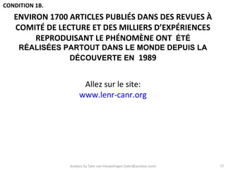 CONDITION 1B.
   ENVIRON 1700 ARTICLES PUBLIÉS DANS DES REVUES À
   COMITÉ DE LECTURE ET DES MILLIERS D’EXPÉRIENCES
        REPRODUISANT LE PHÉNOMÈNE ONT ÉTÉ
     RÉALISÉES PARTOUT DANS LE MONDE DEPUIS LA
                DÉCOUVERTE EN 1989


                      Allez sur le site:
                     www.lenr-canr.org




                Analysis by Tyler van Houwelingen (tyler@azulstar.com)   12
 