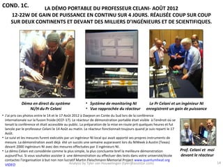 COND. 1C.        LA DÉMO PORTABLE DU PROFESSEUR CELANI- AOÛT 2012
     12-22W DE GAIN DE PUISSANCE EN CONTINU SUR 4 JOURS. RÉALISÉE COUP SUR COUP
     SUR DEUX CONTINENTS ET DEVANT DES MILLIERS D’INGÉNIEURS ET DE SCIENTIFIQUES.




             Démo en direct du système                  • Système de monitoring NI                 Le Pr Celani et un ingénieur NI
                Ni/H du Pr Celani                       • Vue rapprochée du réacteur              enregistrent un gain de puissance
• J’ai pris ces photos entre le 14 et le 17 Août 2012 à Daejeon en Corée du Sud lors de la conférence
  internationale sur la fusion froide (ICCF-17). Le réacteur de démonstration portable était visible à l’endroit où se
  tenait la conférence et était accessible au public. La préparation de la mise en route prit quelques heures et fut
  lancée par le professeur Celani le 14 Août au matin. Le réacteur fonctionnait toujours quand je suis reparti le 17
  Août.
• Le suivi et les mesures furent exécutés par un ingénieur NI local qui avait apporté ses propres instruments de
  mesure. La démonstration avait déjà été un succès une semaine auparavant lors du NIWeek à Austin (Texas)
  devant 2000 ingénieurs NI avec des mesures effectuées par 3 ingénieurs NI.
• La démo Celani est considérée comme la plus simple, la plus concluante bref la meilleure démonstration                 Prof. Celani et moi
  aujourd’hui. Si vous souhaitez assister à une démonstration ou effectuer des tests dans votre université/école         devant le réacteur
  contactez l’organisation à but non non lucratif Martin Fleischmann Memorial Project www.quantumheat.org
                                               Analysis by Tyler van Houwelingen (tyler@azulstar.com)                                          14
  VIDEO
 