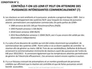 CONDITION N° 2.
          CONTRÔLE-T-ON LES LENR ET PEUT ON ATTEINDRE DES
          PUISSANCES INTÉRESSANTES COMMERCIALEMENT (?)

 A. Les réacteurs se sont améliorés et la puissance produite a progressé depuis 1989. Ceci a
    accéléré le développement des systèmes Ni/H pour lesquels les niveaux de puissance
    atteints permettraient une exploitation commerciale; On parle parfois de LENR+
        » 1989 annonce de 0.01-1W par Fleischmann/Pons (Pd/D)
        » 1993 Piantelli annonce 1-5W (Ni/H)
        » 2010 Celani annonce 10W (Ni/H)
        » 2012 Rossi/Defkalion annonce 1-10kW (Ni/H, ceci n’a pas encore été validé par des
          observateurs indépendants)

 A. Il y a plus d’une douzaine de sociétés qui ont été créées récemment qui projettent de
    commercialiser des systèmes LENR. Parmi celles-ci six se disent capables de contrôler la
    réaction afin de générer au moins 100 W; Trois de ces sociétés(Rossi, Defkalion & Brillouin)
    annoncent la commercialisation imminente de réacteurs ayant des puissances de l’ordre du
    kW pour 2012/2013. Ils annoncent également que les températures atteintes permettraient
    de générer de l’électricité efficacement ; Ces annonces restent encore sujettes à caution.

 B. Il y a un faisceau croissant de présomptions et un nombre grandissant de personnes
    crédibles qui affirment que la réaction est contrôlée et que de fortes puissances seront
    bientôt accessibles.        Analysis by Tyler van Houwelingen (tyler@azulstar.com)             16
 
