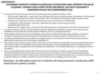 CONDITION 2C.
    UN NOMBRE CROISSANT D’INDICES SUGGÈRE QUE LES RÉACTIONS LENR, GÉNÉRANT DES KW DE
         PUISSANCE, SERAIENT SUR LE POINT D’ÊTRE CONTRÔLÉES. CECI RESTE CEPENDANT À
                        CONFIRMER PAR DES TESTS INDÉPENDANTS (3/3)
•   Au moins quatre sociétés ont payé une licence à Rossi/Leonardo pour produire des réacteurs E-CAT :
     – E-CAT Australia - Roger Green , a annoncé en Juin 2012 avoir acquis une licence pour le marché Australie/Asie. E-CAT Australia a
          effectué ses propres tests sur le E-CAT 1 MW en février 2012 en sollicitant un avis d’experts extérieurs choisis par eux.
     – Prometeon Srl - Aldo Proia, a annoncé en Juillet 2012 avoir acquis une licence pour le marché italien.
     – TransAltech AG - Adolf Schneider, a annoncé en Juillet 2012 avoir acquis une licence pour le marché
          Suisse/Allemagne/Liechtenstein.
     – Hydrofusion, Ltd - Magnus Holm, a annoncé en Juillet 2012 avoir acquis une licence pour le marché de l’Europe du Nord.
•   Dr. Vladimir Vysotskii, Université nationale de Kiev, Directeur du Département de physique a annoncé avoir réalisé des tests
    indépendants sur le réacteur de la société Defkalion l’Hypérion; cela reste cependant à confirmer.
•   Pas de démentis officiels de la part des sociétés/organismes Siemens, US Navy, NASA, Departement of Defense, Underwriter
    Laboratories et National Instruments bien que Rossi ait publiquement, et à plusieurs reprises, déclaré travailler avec eux.
•   Le professeur Michael Melich ayant travaillé pour l’US Navy fait partie du conseil d’administration Rossi/Leonardo; il pourrait
    également faire partie du conseil d’administation de Defkalion GT.
•   Rossi a affirmé avoir vendu son premier réacteur 1 MW E-CAT à un client militaire en octobre 2011. La livraison fut effectuée selon lui,
     en février/mars 2012. Rossi avait déjà vendu par le passé des équipements de haute technologie relatifs à l’énergie aux militaires
    états-uniens en 1994. Les équipements fournis donnèrent alors satisfaction mais ne débouchèrent pas sur une coopération entre les
    deux parties.
•   Rossi a un passé d’entrepreneur ayant rencontré des succès et des échecs dont un, important, qui est celui de PetrolDragon
    (conversion des déchets en source d’énergie un peu à la manière des incinérateurs). À mon humble avis beaucoup des actions
    entreprises par Rossi ces dernières années suivent le schéma de celles d’un inventeur/entrepreneur qui a un nouveau produit et qui
    essaye de l’améliorer, le contrôler, le certifier et le commercialiser tout en se protégeant de la conccurence.

    Remarque : les affirmations ayant trait à l’obtention de fortes puissances/ contrôle des LENR
    restent encore sujettes à caution.


                                           Analysis by Tyler van Houwelingen (tyler@azulstar.com)                                              24
 