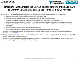 CONDITION 2C.

     NATIONAL INSTRUMENTS EST LA PLUS GROSSE SOCIETE IMPLIQUEE DANS
        LE DOMAINE DES LENR; SIEMENS L’EST PEUT ETRE TOUT AUTANT.
•   Durant 2012, la société National Instruments (NI) est devenu très active dans le domaine des LENR. En particulier :
      – Vente de programmes et de systèmes de contrôle pour la recherche LENR,
      – Annonce publique de collaboration avec tous les spécialistes des LENR au niveau mondial,
      – Tenue de conférences publiques et une démonstration de réacteur, Texas Aug. 6-9 2012, NI week. LIEN
      – Déclaration publique de l’existence des LENR “Il y a un phénomène physique d’origine inconnue et nous avons besoin de
           meilleurs appareils de contrôle et de meilleurs instruments de mesures. NI joue un rôle en accélérant l’innovation et la
           découverte”
      – Don d’équipements pour la recherche LENR dans les universités.
      – Le PDG de NI, le Dr James Truchard, a fait des déclarations publiques positives au sujet des LENR
•   En février 2012, Julia Betts chargé de communication de l’entreprise NI a confirmé l’existence d’une collaboration passée entre
    Rossi/Leonardo et NI. LIEN
•   Il est possible, à mon humble avis, que suite à la collaboration que NI a eu avec Rossi au sujet des LENR, NI voit la technologie LENR
    comme une source de profit à court terme.
•   Rossi affirme aujourd’hui travailler avec Siemens plutôt qu’avec NI. En septembre 2011, Siemens a vendu toutes ses parts dans le
    domaine de l’énergie nucléaire et de l’énergie photovoltaïque.




                                           Analysis by Tyler van Houwelingen (tyler@azulstar.com)                                            25
 