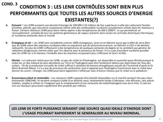 COND. 3
         CONDITION 3 : LES LENR CONTRÔLÉES SONT BIEN PLUS
      PERFORMANTES QUE TOUTES LES AUTRES SOURCES D’ENERGIE
                            EXISTANTES(?)
 A.   Puissant ─ Les LENR auraient une densité d’énergie de 100 000 à 10 millions de fois supérieure à celle des carburants fossiles
      (charbon, pétrole, gaz naturel) et surpasserait même celle des combustibles nucléaires actuellement utilisés dans les réacteurs à
      fission. Certains réacteurs LENR pourraient même opérer à des températures de 600 à 2000°C ce qui permettrait un
      renouvellement complet de tous les systèmes générateurs de vapeur présents dans toutes les centrales électriques thermiques
      et nucléaires existantes dans le monde.

 B.   Écologique et sûr – Les LENR sont considérées comme 100% écologiques, sûres et ne libèrent aucun gaz à effet de serre.Bien
      que les LENR soient des réactions nucléaires elles ne requièrent pas de plutonium/uranium, ne libèrent ni CO2 ni de déchets
      radioactifs. De plus les LENR s’effectuent à des températures de quelques centaines de degrés et ne semblent pas générer de
      radiations dangereuses comme celles que l’on observe avec le processus de fission. Il n’y a pas d’accident nucléaire possible
      avec les LENR car si le réacteur s’emballe alors les réactions ne peuvent plus s’effectuer et tout s’arrête.

 C.   Illimité – Le carburant utilisé pour les LENR, un peu de nickel et d’hydrogène, est disponible en quantité quasi-illimité puisque le
      nickel est un des métaux les plus abondants sur Terre et l’hydrogène peut être facilement obtenu par électrolyse de l’eau des
      océans. 1% de la production annuelle de nickel suffirait à satisfaire les besoins énergétiques actuels de l’humanité d’après le Dr
      Denis Bushnell (Nasa). Il n’y a pas de processus de combustion mais il apparait que l’hydrogène fusionnerait avec le nickel pour
      donner du cuivre + énergie. Les LENR pourraient également s’effectuer avec d’autres métaux que le nickel ou le palladium.

 D.   Économique,réduit et modulable – Les réacteurs LENR supposés être bientôt disponibles sur le marché seraient très peu chers
      (estimation 100€/kW). Ils seraient compacts (taille d’un attaché case), relativement faciles à fabriquer, très efficaces, sans pièces
      mobiles, simples à utiliser et n’exigeant que le remplacement d’une cartouche de nickel/hydrogène tous les 6 mois. Si cela est
      vrai ces réacteurs pourraient rapidement être produits par millions.




      LES LENR DE FORTE PUISSANCE SERAIENT UNE SOURCE QUASI IDEALE D’ENERGIE DONT
            L’USAGE POURRAIT RAPIDEMENT SE GENERALISER AU NIVEAU MONDIAL.
                                          Analysis by Tyler van Houwelingen (tyler@azulstar.com)                                              27
 