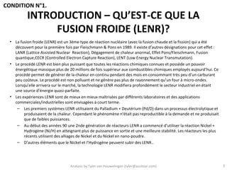 CONDITION N°1.
           INTRODUCTION – QU’EST-CE QUE LA
                FUSION FROIDE (LENR)?
  • La fusion froide (LENR) est un 3ème type de réaction nucléaire (avec la fusion chaude et la fission) qui a été
    découvert pour la première fois par Fleischmann & Pons en 1989. Il existe d’autres désignations pour cet effet :
    LANR (Lattice Assisted Nuclear Reaction), Dégagement de chaleur anormal, Effet Pons/Fleischmann, Fusion
    quantique,CECR (Controlled Electron Capture Reaction), LENT (Low Energy Nuclear Transmutation).
  • Le procédé LENR est bien plus puissant que toutes les réactions chimiques connues et possède un pouvoir
    énergétique massique plus de 20 millions de fois supérieur aux combustibles chimiques employés aujourd’hui. Ce
    procédé permet de générer de la chaleur en continu pendant des mois en consommant très peu d’un carburant
    peu coûteux. Le procédé est non polluant et ne génère pas plus de rayonnement qu’un four à micro-ondes.
    Lorsqu’elle arrivera sur le marché, la technologie LENR modifiera profondément le secteur industriel en étant
    une source d’énergie quasi-parfaite.
  • Les expériences LENR sont de mieux en mieux maîtrisées par différents laboratoires et des applications
    commerciales/industrielles sont envisagées à court terme.
     – Les premiers systèmes LENR utilisaient du Palladium + Deutérium (Pd/D) dans un processus électrolytique et
         produisaient de la chaleur. Cependant le phénomène n’était pas reproductible à la demande et ne produisait
         que de faibles puissances.
     – Au début des années 90 une 2nde génération de réacteurs LENR a commencé d’utiliser la réaction Nickel +
         Hydrogène (Ni/H) en atteignant plus de puissance en sortie et une meilleure stabilité. Les réacteurs les plus
         récents utilisent des alliages de Nickel et du Nickel en nano-poudre.
     – D’autres éléments que le Nickel et l’Hydrogène peuvent subir des LENR..




                                   Analysis by Tyler van Houwelingen (tyler@azulstar.com)                                3
 
