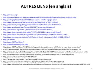 AUTRES LIENS (en anglais)
•   http://lenr-canr.org/
•   http://futureinnovation.larc.NASA.gov/view/articles/futurism/bushnell/low-energy-nuclear-reactions.html
•   http://seekingalpha.com/article/406981-cold-fusion-a-cure-for-high-gas-prices
•   http://www.grc.nasa.gov/WWW/sensors/PhySen/docs/LENR_at_GRC_2011.pdf
•   http://oilprice.com/Energy/Energy-General/New-LENR-Machine-is-the-Best-Yet.html
•   http://www.wired.co.uk/news/archive/2012-02/27/rossi-roundup?page=all
•   http://nickelpower.org/2011/12/30/replicators-as-if-december-30-2011/
•   http://www.forbes.com/sites/markgibbs/2011/12/31/2012-the-year-of-cold-fusion/
•   http://www.forbes.com/sites/markgibbs/2011/10/30/believing-in-cold-fusion-and-the-E-CAT/
•   http://www.opednews.com/articles/Cold-Fusion-is-Here-It-s-by-steve-windisch-120202-446.html
•   http://ecat.com/
•   http://www.E-CATworld.com/
•   http://coldfusionnow.org/?p=18469
•   http://www.E-CATworld.com/2012/04/mits-hagelstein-demos-jet-energy-cold-fusion-to-mass-state-senator-tarr/
•   h http://www.lenr-canr.org/acrobat/MileyGHnucleartra.pdf ttp://www.cbsnews.com/video/watch/?id=4955212n
•   http://indico.cern.ch/materialDisplay.py?materialId=slides&confId=177379&utm_source=twitterfeed&utm_medium=twitter
•   http://newenergytimes.com/v2/government/NASA/20110922NASA-Zawodny-GRC-LENR-Workshop.pdf
•   http://www.youtube.com/watch?v=42hrCRx1JJY
• http://www.blacklightpower.com/technology/validation-reports/
•   http://fusiontorch.com/uploads/StormsJudgingValidityOfFleischmannPonsEffect2009.pdf
•   http://www.spiegel.de/international/business/response-to-fukushima-siemens-to-exit-nuclear-energy-business-a-787020.html

                                       Analysis by Tyler van Houwelingen (tyler@azulstar.com)                                  35
 
