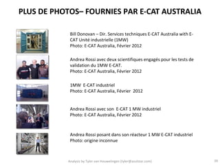 PLUS DE PHOTOS– FOURNIES PAR E-CAT AUSTRALIA

            Bill Donovan – Dir. Services techniques E-CAT Australia with E-
            CAT Unité industrielle (1MW)
            Photo: E-CAT Australia, Février 2012

            Andrea Rossi avec deux scientifiques engagés pour les tests de
            validation du 1MW E-CAT.
            Photo: E-CAT Australia, Février 2012

            1MW E-CAT industriel
            Photo: E-CAT Australia, Février 2012


            Andrea Rossi avec son E-CAT 1 MW industriel
            Photo: E-CAT Australia, Février 2012



            Andrea Rossi posant dans son réacteur 1 MW E-CAT industriel
            Photo: origine inconnue



           Analysis by Tyler van Houwelingen (tyler@azulstar.com)             39
 